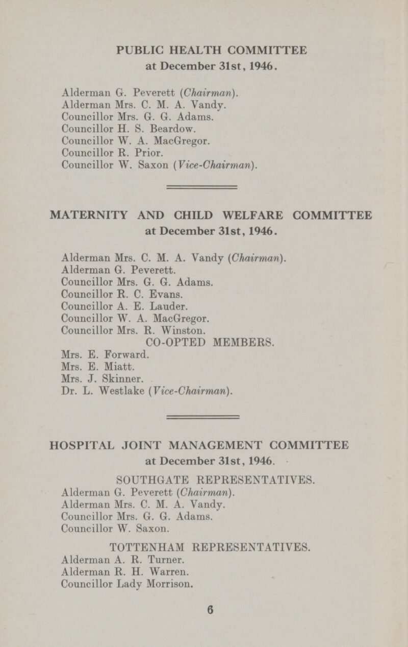 PUBLIC HEALTH COMMITTEE at December 31st, 1946. Alderman G. Peverett (Chairman). Alderman Mrs. C. M. A. Vandy. Councillor Mrs. G. G. Adams. Councillor H. S. Beardow. Councillor W. A. MacGregor. Councillor R. Prior. Councillor W. Saxon (Vice-Chairman). MATERNITY AND CHILD WELFARE COMMITTEE at December 31st, 1946. Alderman Mrs. C. M. A. Vandy (Chairman). Alderman G. Peverett. Councillor Mrs. G. G. Adams. Councillor R. C. Evans. Councillor A. E. Lauder. Councillor W. A. MacGregor. Councillor Mrs. R. Winston. CO-OPTED MEMBERS. Mrs. E. Forward. Mrs. E. Miatt. Mrs. J. Skinner. Dr. L. Westlake (Vice-Chairman). HOSPITAL JOINT MANAGEMENT COMMITTEE at December 31st, 1946. SOUTHGATE REPRESENTATIVES. Alderman G. Peverett (Chairman). Alderman Mrs. C. M. A. Vandy. Councillor Mrs. G. G. Adams. Councillor W. Saxon. TOTTENHAM REPRESENTATIVES. Alderman A. R. Turner. Alderman R. H. Warren. Councillor Lady Morrison. 6