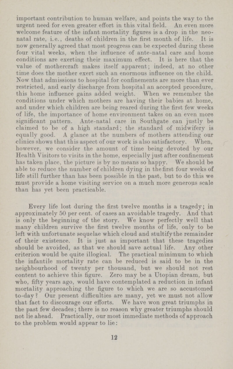 important contribution to human welfare, and points the way to the urgent need for even greater effort in this vital field. An even more welcome feature of the infant mortality figures is a drop in the neo natal rate, i.e., deaths of children in the first month of life. It is now generally agreed that most progress can be expected during these four vital weeks, when the influence of ante-natal care and home conditions are exerting their maximum effect. It is here that the value of mothercraft makes itself apparent; indeed, at no other time does the mother exert such an enormous influence on the child. Now that admissions to hospital for confinements are more than ever restricted, and early discharge from hospital an accepted procedure, this home influence gains added weight. When we remember the conditions under which mothers are having their babies at home, and under which children are being reared during the first few weeks of life, the importance of home environment takes on an even more significant pattern. Ante-natal care in Southgate can justly be claimed to be of a high standard; the standard of midwifery is equally good. A glance at the numbers of mothers attending our clinics shows that this aspect of our work is also satisfactory. When, however, we consider the amount of time being devoted by our Health Visitors to visits in the home, especially just after confinement has taken place, the picture is by no means so happy. We should be able to reduce the number of children dying in the first four weeks of life still further than has been possible in the past, but to do this we must provide a home visiting service on a much more generous scale than has yet been practicable. Every life lost during the first twelve months is a tragedy; in approximately 50 per cent, of cases an avoidable tragedy. And that is only the beginning of the story. We know perfectly well that many children survive the first twelve months of life, only to be left with unfortunate sequelae which cloud and stultifythe remainder •of their existence. It is just as important that these tragedies should be avoided, as that we should save actual life. Any other criterion would be quite illogical. The practical minimum to which the infantile mortality rate can be reduced is said to be in the neighbourhood of twenty per thousand, but we should not rest content to achieve this figure. Zero may be a Utopian dream, but who, fifty years ago, would have contemplated a reduction in infant mortality approaching the figure to which we are so accustomed to-day ? Our present difficulties are many, yet we must not allow that fact to discourage our efforts. We have won great triumphs in the past few decades; there is no reason why greater triumphs should not lie ahead. Practically, our most immediate methods of approach to the problem would appear to lie: 12