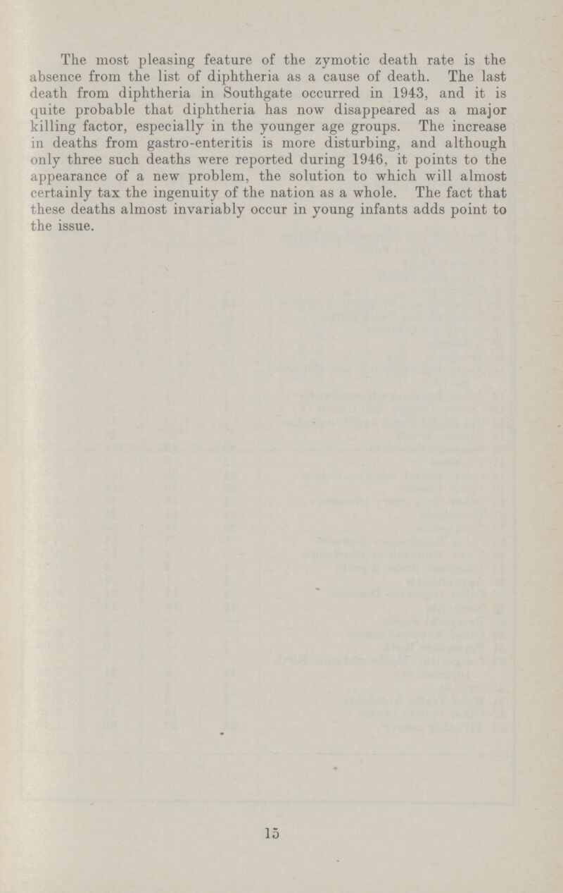 The most pleasing feature of the zymotic death rate is the absence from the list of diphtheria as a cause of death. The last death from diphtheria in Southgate occurred in 1943, and it is quite probable that diphtheria has now disappeared as a major killing factor, especially in the younger age groups. The increase in deaths from gastro-enteritis is more disturbing, and although only three such deaths were reported during 1946, it points to the appearance of a new problem, the solution to which will almost certainly tax the ingenuity of the nation as a whole. The fact that these deaths almost invariably occur in young infants adds point to the issue. 15