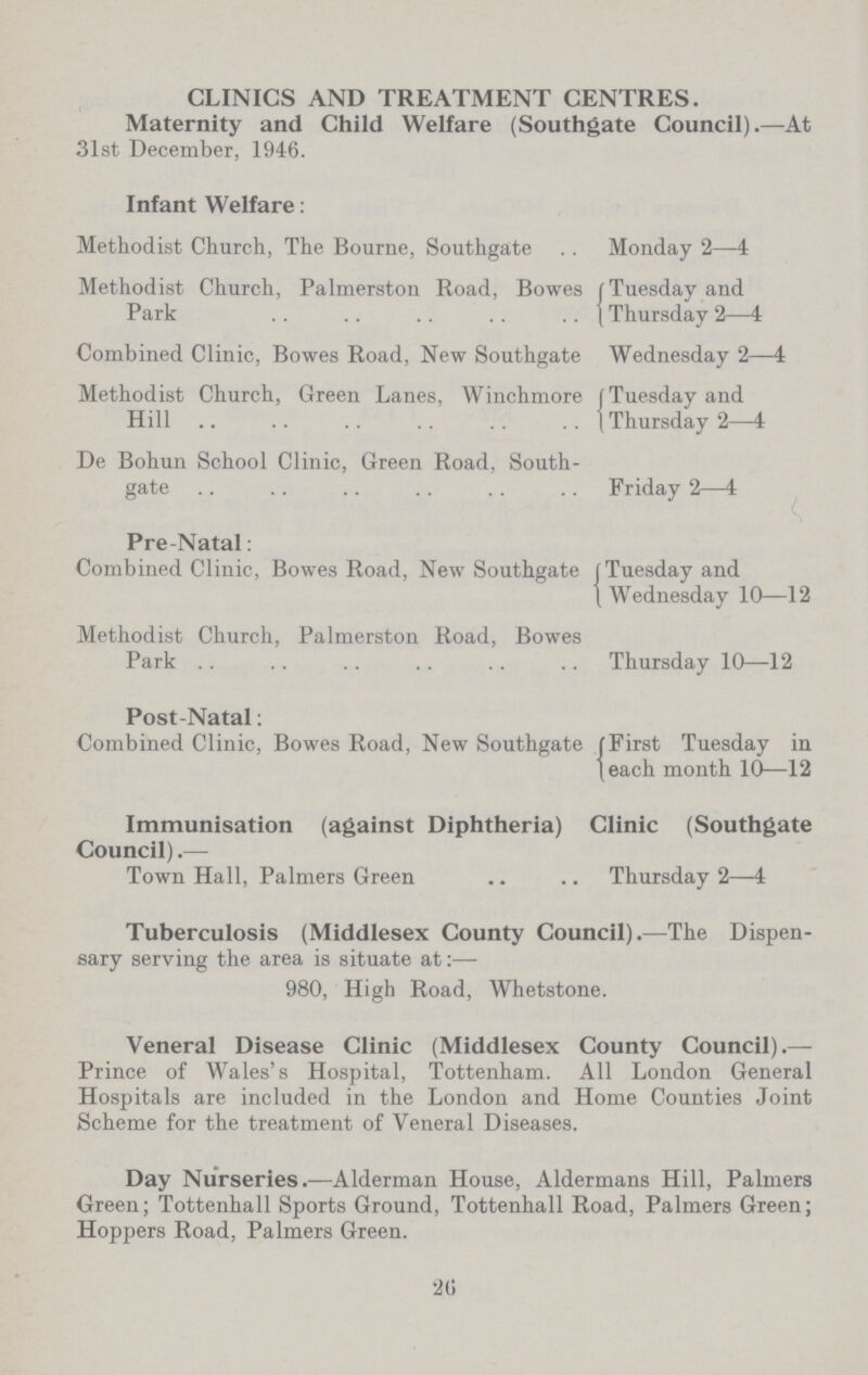 CLINICS AND TREATMENT CENTRES. Maternity and Child Welfare (Southgate Council).—At 31st December, 1946. Infant Welfare: Methodist Church, The Bourne, Southgate Monday 2—4 Methodist Church, Palmerston Road, Bowes Park Tuesday and Thursday 2—4 Combined Clinic, Bowes Road, New Southgate Wednesday 2—4 Methodist Church, Green Lanes, Winchmore Hill Tuesday and Thursday 2—4 De Bohun School Clinic, Green Road, South gate Friday 2—4 Pre-Natal: Combined Clinic, Bowes Road, New Southgate Tuesday and Wednesday 10—12 Methodist Church, Palmerston Road, Bowes Park Thursday 10—12 Post-Natal: Combined Clinic, Bowes Road, New Southgate First Tuesday in each month 10—12 Immunisation (against Diphtheria) Clinic (Southgate Council).— Town Hall, Palmers Green Thursday 2—4 Tuberculosis (Middlesex County Council).—The Dispen sary serving the area is situate at 980, High Road, Whetstone. Veneral Disease Clinic (Middlesex County Council).— Prince of Wales's Hospital, Tottenham. All London General Hospitals are included in the London and Home Counties Joint Scheme for the treatment of Veneral Diseases. Day Nurseries.—Alderman House, Aldermans Hill, Palmers Green; Tottenhall Sports Ground, Tottenhall Road, Palmers Green; Hoppers Road, Palmers Green. 26