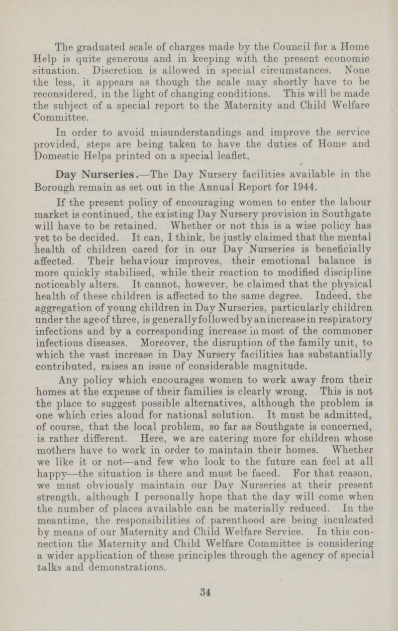 The graduated scale of charges made by the Council for a Home Help is quite generous and in keeping with the present economic situation. Discretion is allowed in special circumstances. None the less, it appears as though the scale may shortly have to be reconsidered, in the light of changing conditions. This will be made the subject of a special report to the Maternity and Child Welfare Committee. In order to avoid misunderstandings and improve the service provided, steps are being taken to have the duties of Home and Domestic Helps printed on a special leaflet. Day Nurseries.— The Day Nursery facilities available in the Borough remain as set out in the Annual Report for 1944. If the present policy of encouraging women to enter the labour market is continued, the existing Day Nursery provision in Southgate will have to be retained. Whether or not this is a wise policy has yet to be decided. It can, I think, be justly claimed that the mental health of children cared for in our Day Nurseries is beneficially affected. Their behaviour improves, their emotional balance is more quickly stabilised, while their reaction to modified discipline noticeably alters. It cannot, however, be claimed that the physical health of these children is affected to the same degree. Indeed, the aggregation of young children in Day Nurseries, particularly children under the ageof three, is generally followed by an increase in respiratory infections and by a corresponding increase in most of the commoner infectious diseases. Moreover, the disruption of the family unit, to which the vast increase in Day Nursery facilities has substantially contributed, raises an issue of considerable magnitude. Any policy which encourages women to work away from their homes at the expense of their families is clearly wrong. This is not the place to suggest possible alternatives, although the problem is one which cries aloud for national solution. It must be admitted, of course, that the local problem, so far as Southgate is concerned, is rather different. Here, we are catering more for children whose mothers have to work in order to maintain their homes. Whether we like it or not—and few who look to the future can feel at all happy—the situation is there and must be faced. For that reason, we must obviously maintain our Day Nurseries at their present strength, although I personally hope that the day will come when the number of places available can be materially reduced. In the meantime, the responsibilities of parenthood are being inculcated by means of our Maternity and Child Welfare Service. In this con nection the Maternity and Child Welfare Committee is considering a wider application of these principles through the agency of special talks and demonstrations. 34