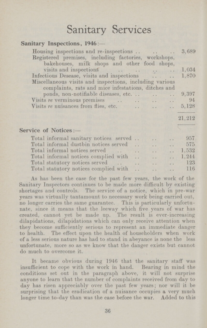 Sanitary Services Sanitary Inspections, 1946:— Housing inspections and re-inspections 3,689 Registered premises, including factories, workshops, bakehouses, milk shops and other food shops, visits and inspections 1,034 Infectious Desease, visits and inspections 1,870 Miscellaneous visits and inspections, including various complaints, rats and mice infestations, ditches and ponds, non-notifiable diseases, etc. 9,397 Visits re verminous premises 94 Visits re nuisances from flies, etc. 5,128 21,212 Service of Notices:— Total informal sanitary notices served 957 Total informal dustbin notices served 575 Total informal notices served 1,532 Total informal notices complied with 1,244 Total statutory notices served 123 Total statutory notices complied with 116 As has been the case for the past few years, the work of the Sanitary Inspectors continues to be made more difficult by existing shortages and controls. The service of a notice, which in pre-war years was virtually tantamount to necessary work being carried out, no longer carries the same guarantee. This is particularly unfortu nate, since it means that the leeway which five years of war has created, cannot yet be made up. The result is ever-increasing dilapidations, dilapidations which can only receive attention when they become sufficiently serious to represent an immediate danger to health. The effect upon the health of householders when work of a less serious nature has had to stand in abeyance is none the less unfortunate, more so as we know that the danger exists but cannot do much to overcome it. It became obvious during 1946 that the sanitary staff was insufficient to cope with the work in hand. Bearing in mind the conditions set out in the paragraph above, it will not surprise anyone to learn that the number of complaints received from day to day has risen appreciably over the past few years; nor will it be surprising that the eradication of a nuisance occupies a very much longer time to-day than was the case before the war. Added to this 36