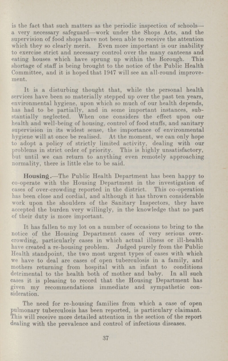 is the fact that such matters as the periodic inspection of schools— a very necessary safeguard—work under the Shops Acts, and the supervision of food shops have not been able to receive the attention which they so clearly merit. Even more important is our inability to exercise strict and necessary control over the many canteens and eating houses which have sprung up within the Borough. This shortage of staff is being brought to the notice of the Public Health Committee, and it is hoped that 1947 will see an all-round improve ment. It is a disturbing thought that, while the personal health services have been so materially stepped up over the past ten years, environmental hygiene, upon which so much of our health depends, has had to be partially, and in some important instances, sub stantially neglected. When one considers the effect upon our health and well-being of housing, control of food stuffs, and sanitary supervision in its widest sense, the importance of environmental hygiene will at once be realised. At the moment, we can only hope to adopt a policy of strictly limited activity, dealing with our problems in strict order of priority. This is highly unsatisfactory, but until we can return to anything even remotely approaching normality, there is little else to be said. Housing.—The Public Health Department has been happy to co-operate with the Housing Department in the investigation of cases of over-crowding reported in the district. This co-operation has been close and cordial, and although it has thrown considerable work upon the shoulders of the Sanitary Inspectors, they have accepted the burden very willingly, in the knowledge that no part of their duty is more important. It has fallen to my lot on a number of occasions to bring to the notice of the Housing Department cases of very serious over crowding, particularly cases in which actual illness or ill-health have created a re-housing problem. Judged purely from the Public Health standpoint, the two most urgent types of cases with which we have to deal are cases of open tuberculosis in a family, and mothers returning from hospital with an infant to conditions detrimental to the health both of mother and baby. In all such cases it is pleasing to record that the Housing Department has given my recommendations immediate and sympathetic con sideration. The need for re-housing families from which a case of open pulmonary tuberculosis has been reported, is particulary claimant. This will receive more detailed attention in the section of the report dealing with the prevalence and control of infectious diseases. 37