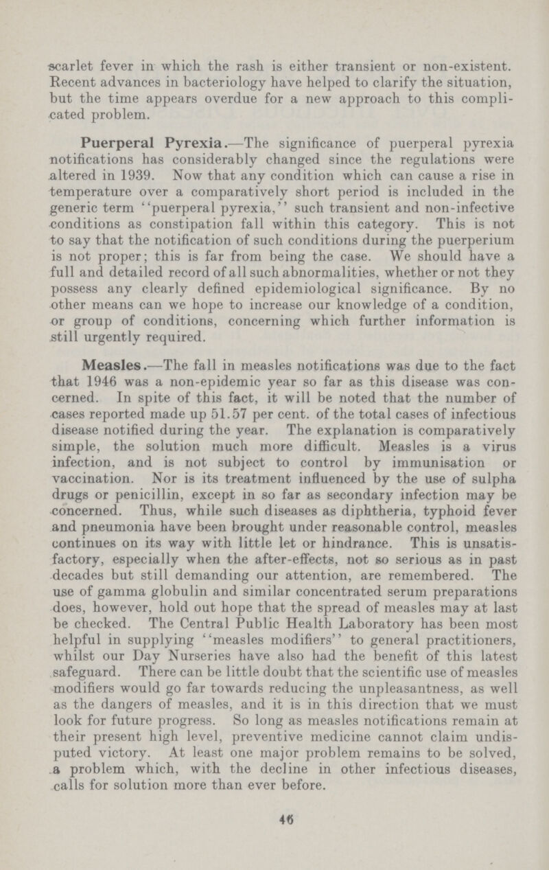 scarlet fever in which the rash is either transient or non-existent. Recent advances in bacteriology have helped to clarify the situation, but the time appears overdue for a new approach to this compli cated problem. Puerperal Pyrexia.—The significance of puerperal pyrexia notifications has considerably changed since the regulations were altered in 1939. Now that any condition which can cause a rise in temperature over a comparatively short period is included in the generic term puerperal pyrexia, such transient and non-infective •conditions as constipation fall within this category. This is not to say that the notification of such conditions during the puerperium is not proper; this is far from being the case. We should have a full and detailed record of all such abnormalities, whether or not they possess any clearly defined epidemiological significance. By no other means can we hope to increase our knowledge of a condition, or group of conditions, concerning which further information is still urgently required. Measles.—The fall in measles notifications was due to the fact that 1946 was a non-epidemic year so far as this disease was con cerned. In spite of this fact, it will be noted that the number of cases reported made up 51.57 per cent, of the total cases of infectious disease notified during the year. The explanation is comparatively simple, the solution much more difficult. Measles is a virus infection, and is not subject to control by immunisation or vaccination. Nor is its treatment influenced by the use of sulpha drugs or penicillin, except in so far as secondary infection may be concerned. Thus, while such diseases as diphtheria, typhoid fever and pneumonia have been brought under reasonable control, measles continues on its way with little let or hindrance. This is unsatis factory, especially when the after-effects, not so serious as in past decades but still demanding our attention, are remembered. The use of gamma globulin and similar concentrated serum preparations does, however, hold out hope that the spread of measles may at last be checked. The Central Public Health Laboratory has been most helpful in supplying measles modifiers to general practitioners, whilst our Day Nurseries have also had the benefit of this latest safeguard. There can be little doubt that the scientific use of measles modifiers would go far towards reducing the unpleasantness, as well as the dangers of measles, and it is in this direction that we must look for future progress. So long as measles notifications remain at their present high level, preventive medicine cannot claim undis puted victory. At least one major problem remains to be solved, a problem which, with the decline in other infectious diseases, calls for solution more than ever before. 46