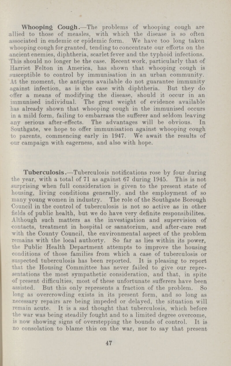 Whooping Cough.—The problems of whooping cough are allied to those of measles, with which the disease is so often associated in endemic or epidemic form. We have too long taken whooping cough for granted, tending to concentrate our efforts on the ancient enemies, diphtheria, scarlet fever and the typhoid infections. This should no longer be the case. Recent work, particularly that of Harriet Felton in America, has shown that whooping cough is susceptible to control by immunisation in an urban community. At the moment, the antigens available do not guarantee immunity against infection, as is the case with diphtheria. But they do offer a means of modifying the disease, should it occur in an immunised individual. The great weight of evidence available has already shown that whooping cough in the immunised occurs in a mild form, failing to embarrass the sufferer and seldom leaving •any serious after-effects. The advantages will be obvious. In Southgate, we hope to offer immunisation against whooping cough to parents, commencing early in 1947. We await the results of our campaign with eagerness, and also with hope. Tuberculosis.—Tuberculosis notifications rose by four during the year, with a total of 71 as against 67 during 1945. This is not surprising when full consideration is given to the present state of housing, living conditions generally, and the employment of so many young women in industry. The role of the Southgate Borough Council in the control of tuberculosis is not so active as in other fields of public health, but we do have very definite responsibilites. Although such matters as the investigation and supervision of contacts, treatment in hospital or sanatorium, and after-care rest with the County Council, the environmental aspect of the problem Temains with the local authorty. So far as lies within its power, the Public Health Department attempts to improve the housing conditions of those families from which a case of tuberculosis or suspected tuberculosis has been reported. It is pleasing to report that the Housing Committee has never failed to give our repre sentations the most sympathetic consideration, and that, in spite of present difficulties, most of these unfortunate sufferers have been assisted. But this only represents a fraction of the problem. So long as overcrowding exists in its present form, and so long as necessary repairs are being impeded or delayed, the situation will remain acute. It is a sad thought that tuberculosis, which before the war was being steadily fought and to a limited degree overcome, is now showing signs of overstepping the bounds of control. It is no consolation to blame this on the war, nor to say that present 47