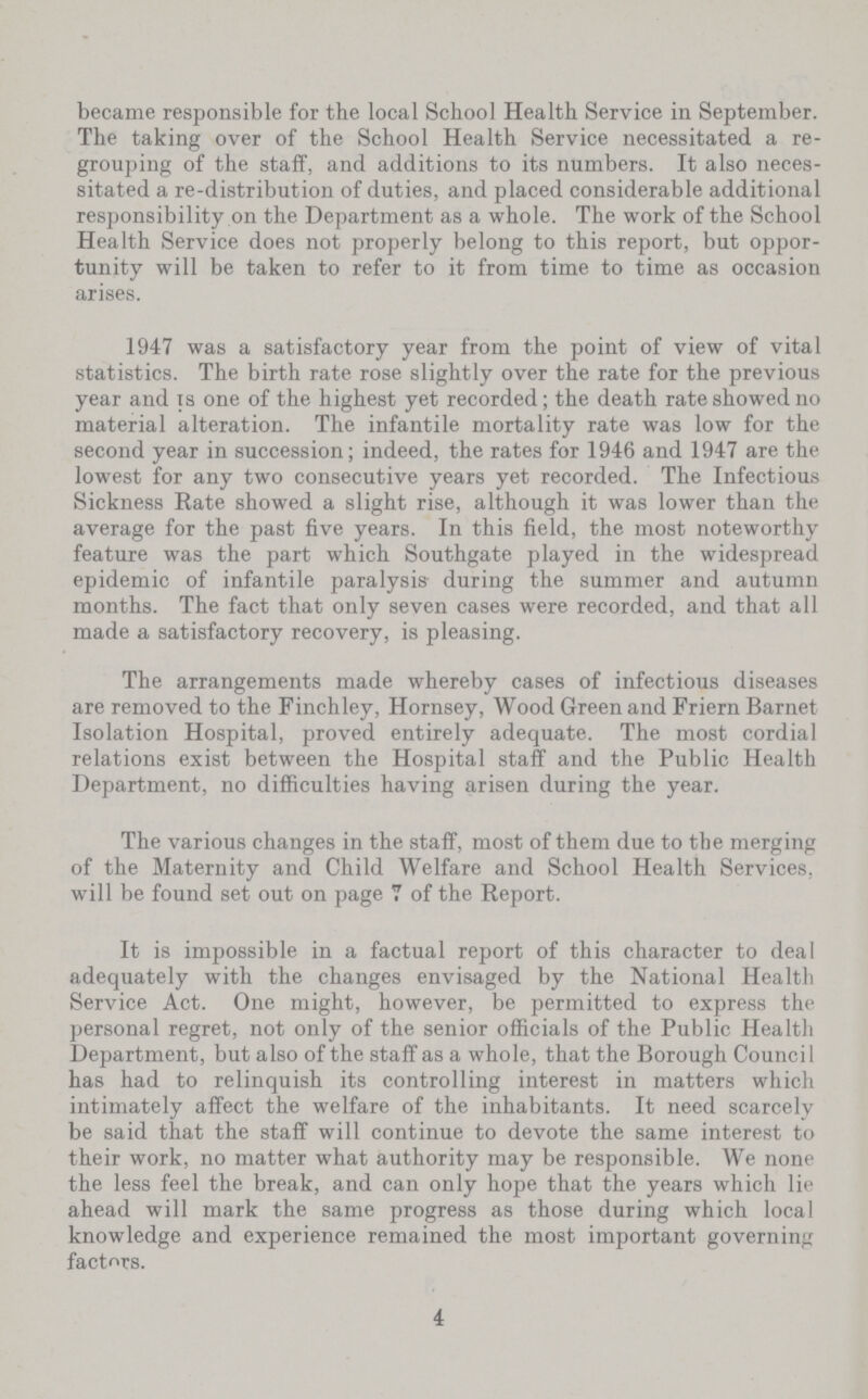 became responsible for the local School Health Service in September. The taking over of the School Health Service necessitated a re grouping of the staff, and additions to its numbers. It also neces sitated a re-distribution of duties, and placed considerable additional responsibility on the Department as a whole. The work of the School Health Service does not properly belong to this report, but oppor tunity will be taken to refer to it from time to time as occasion arises. 1947 was a satisfactory year from the point of view of vital statistics. The birth rate rose slightly over the rate for the previous year and is one of the highest yet recorded; the death rate showed no material alteration. The infantile mortality rate was low for the second year in succession; indeed, the rates for 1946 and 1947 are the lowest for any two consecutive years yet recorded. The Infectious Sickness Rate showed a slight rise, although it was lower than the average for the past five years. In this field, the most noteworthy feature was the part which Southgate played in the widespread epidemic of infantile paralysis during the summer and autumn months. The fact that only seven cases were recorded, and that all made a satisfactory recovery, is pleasing. The arrangements made whereby cases of infectious diseases are removed to the Finchley, Hornsey, Wood Green and Friern Barnet Isolation Hospital, proved entirely adequate. The most cordial relations exist between the Hospital staff and the Public Health Department, no difficulties having arisen during the year. The various changes in the staff, most of them due to the merging of the Maternity and Child Welfare and School Health Services, will be found set out on page 7 of the Report. It is impossible in a factual report of this character to deal adequately with the changes envisaged by the National Health Service Act. One might, however, be permitted to express the personal regret, not only of the senior officials of the Public Health Department, but also of the staff as a whole, that the Borough Council has had to relinquish its controlling interest in matters which intimately affect the welfare of the inhabitants. It need scarcely be said that the staff will continue to devote the same interest to their work, no matter what authority may be responsible. We none the less feel the break, and can only hope that the years which lie ahead will mark the same progress as those during which local knowledge and experience remained the most important governing factors. 4