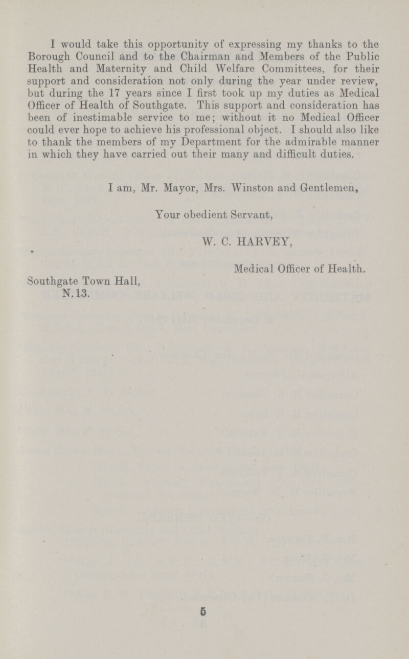 I would take this opportunity of expressing my thanks to the Borough Council and to the Chairman and Members of the Public Health and Maternity and Child Welfare Committees, for their support and consideration not only during the year under review, but during the 17 years since I first took up my duties as Medical Officer of Health of Southgate. This support and consideration has been of inestimable service to me; without it no Medical Officer could ever hope to achieve his professional object. I should also like to thank the members of my Department for the admirable manner in which they have carried out their many and difficult duties. I am, Mr. Mayor, Mrs. Winston and Gentlemen, Your obedient Servant, W. C. HARVEY, Medical Officer of Health. Southgate Town Hall, N. 13. 5