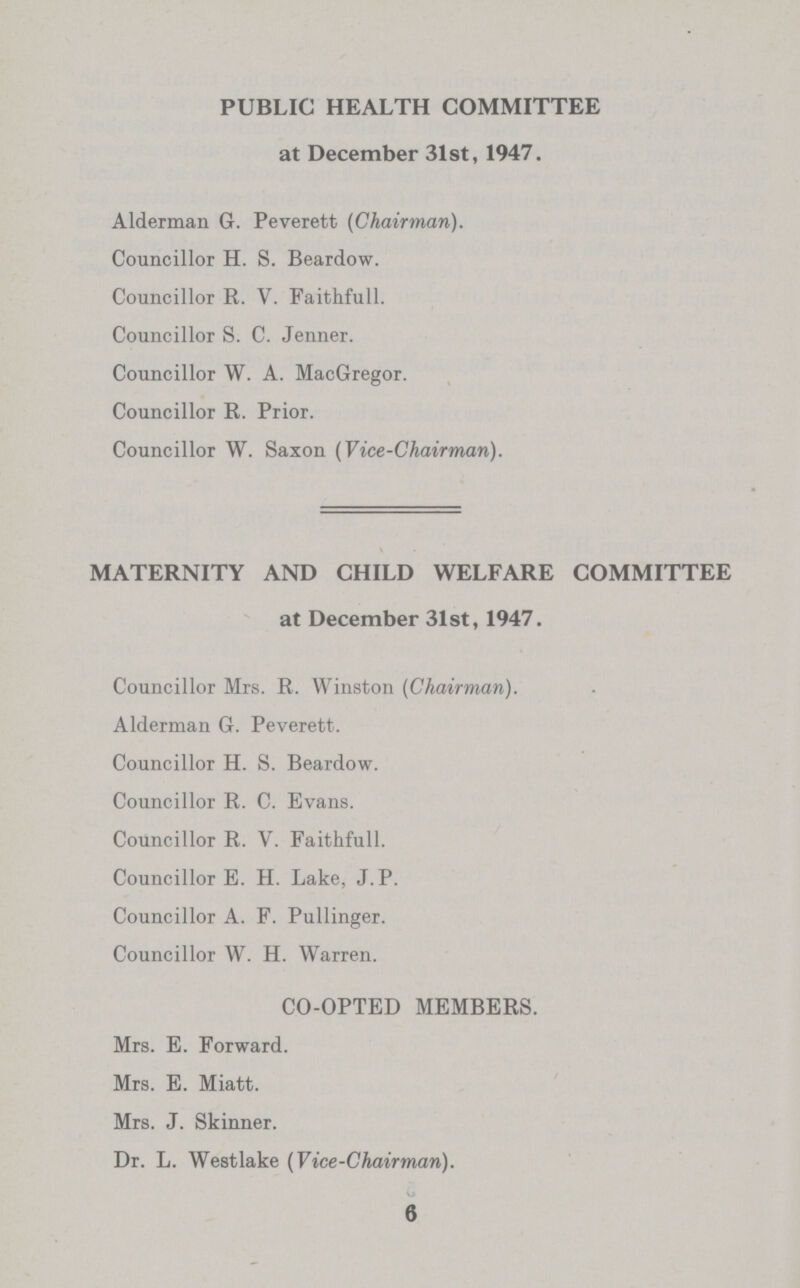 PUBLIC HEALTH COMMITTEE at December 31st, 1947. Alderman 6. Peverett (Chairman). Councillor H. S. Beardow. Councillor R. V. Faithfull. Councillor S. C. Jenner. Councillor W. A. MacGregor. Councillor R. Prior. Councillor W. Saxon (Vice-Chairman). MATERNITY AND CHILD WELFARE COMMITTEE at December 31st, 1947. Councillor Mrs. R. Winston (Chairman). Alderman G. Peverett. Councillor H. S. Beardow. Councillor R. C. Evans. Councillor R. V. Faithfull. Councillor E. H. Lake, J. P. Councillor A. F. Pullinger. Councillor W. H. Warren. CO-OPTED MEMBERS. Mrs. E. Forward. Mrs. E. Miatt. Mrs. J. Skinner. Dr. L. Westlake (Vice-Chairman). 6