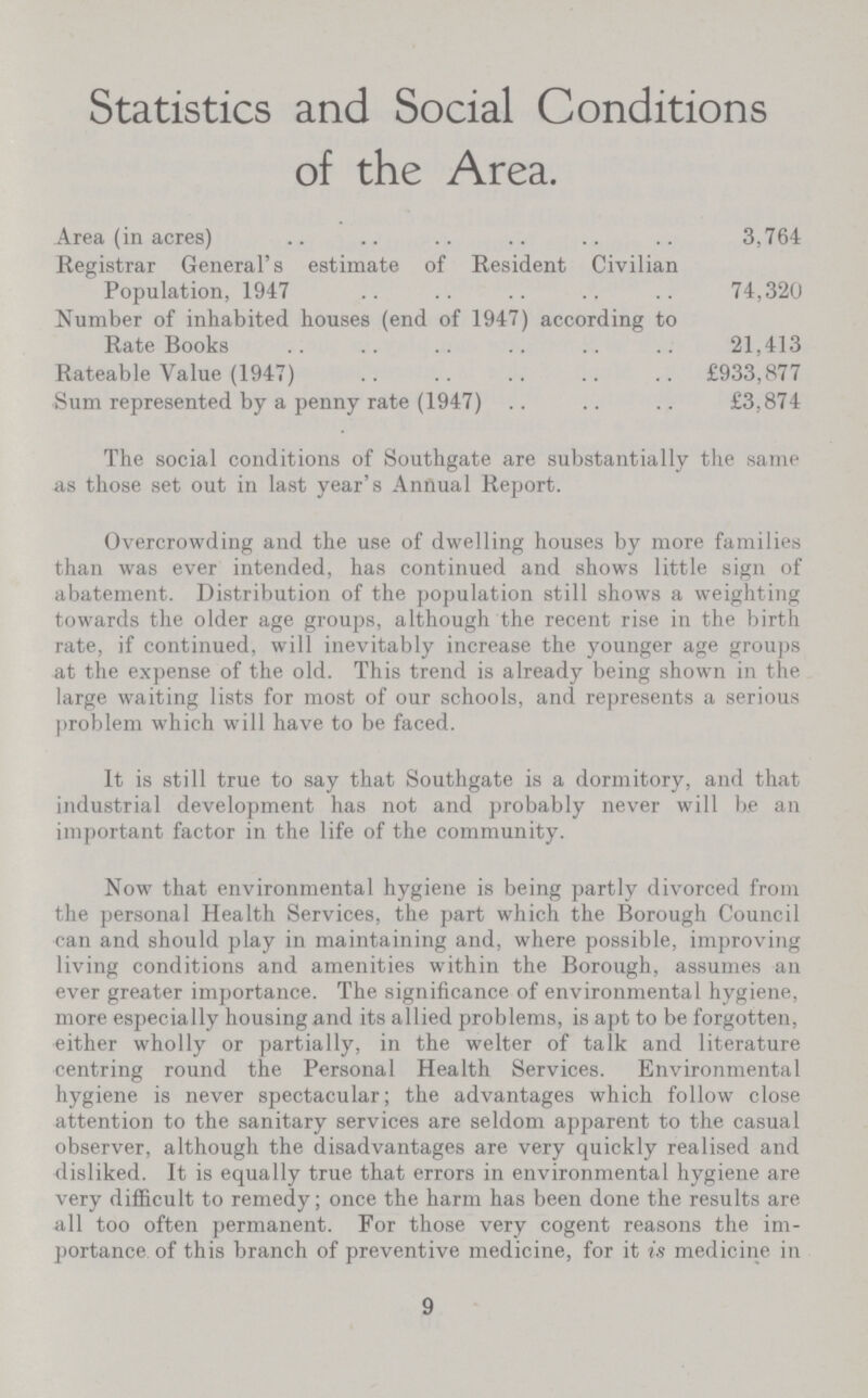 Statistics and Social Conditions of the Area. Area (in acres) 3,764 Registrar General's estimate of Resident Civilian Population, 1947 74,320 Number of inhabited houses (end of 1947) according to Rate Books 21,413 Rateable Value (1947) £933,877 Sum represented by a penny rate (1947) £3,874 The social conditions of Southgate are substantially the same as those set out in last year's Annual Report. Overcrowding and the use of dwelling houses by more families than was ever intended, has continued and shows little sign of abatement. Distribution of the population still shows a weighting towards the older age groups, although the recent rise in the birth rate, if continued, will inevitably increase the younger age groups at the expense of the old. This trend is already being shown in the large waiting lists for most of our schools, and represents a serious problem which will have to be faced. It is still true to say that Southgate is a dormitory, and that industrial development has not and probably never will be an important factor in the life of the community. Now that environmental hygiene is being partly divorced from the personal Health Services, the part which the Borough Council can and should play in maintaining and, where possible, improving living conditions and amenities within the Borough, assumes an ever greater importance. The significance of environmental hygiene, more especially housing and its allied problems, is apt to be forgotten, either wholly or partially, in the welter of talk and literature centring round the Personal Health Services. Environmental hygiene is never spectacular; the advantages which follow close attention to the sanitary services are seldom apparent to the casual observer, although the disadvantages are very quickly realised and disliked. It is equally true that errors in environmental hygiene are very difficult to remedy; once the harm has been done the results are all too often permanent. For those very cogent reasons the im portance of this branch of preventive medicine, for it is medicine in 9