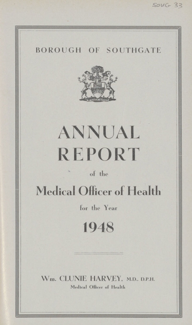 SOUG- 33 BOROUGH OF SOUTHGATE ANNUAL REPORT of the Medical Officer of Health lor the Year 1948 Wm. CLUNIE HARVEY, m.d., d.p.h. Medical Officer of Health