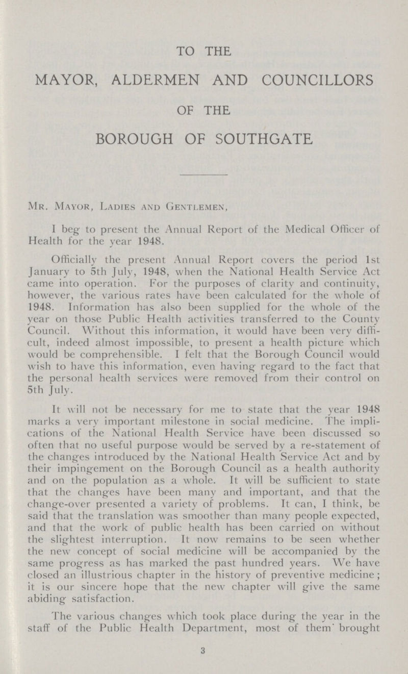 TO THE MAYOR, ALDERMEN AND COUNCILLORS OF THE BOROUGH OF SOUTHGATE Mr. Mayor, Ladies and Gentlemen, I beg to present the Annual Report of the Medical Officer of Health for the year 1948. Officially the present Annual Report covers the period 1st January to 5th July, 1948, when the National Health Service Act came into operation. For the purposes of clarity and continuity, however, the various rates have been calculated for the whole of 1948. Information has also been supplied for the whole of the year on those Public Health activities transferred to the County Council. Without this information, it would have been very diffi cult, indeed almost impossible, to present a health picture which would be comprehensible. I felt that the Borough Council would wish to have this information, even having regard to the fact that the personal health services were removed from their control on 5th July. It will not be necessary for me to state that the year 1948 marks a very important milestone in social medicine. The impli cations of the National Health Service have been discussed so often that no useful purpose would be served by a re-statement of the changes introduced by the National Health Service Act and by their impingement on the Borough Council as a health authority and on the population as a whole. It will be sufficient to state that the changes have been many and important, and that the change-over presented a variety of problems. It can, I think, be said that the translation was smoother than many people expected, and that the work of public health has been carried on without the slightest interruption. It now remains to be seen whether the new concept of social medicine will be accompanied by the same progress as has marked the past hundred years. We have closed an illustrious chapter in the history of preventive medicine; it is our sincere hope that the new chapter will give the same abiding satisfaction. The various changes which took place during the year in the staff of the Public Health Department, most of them' brought 3