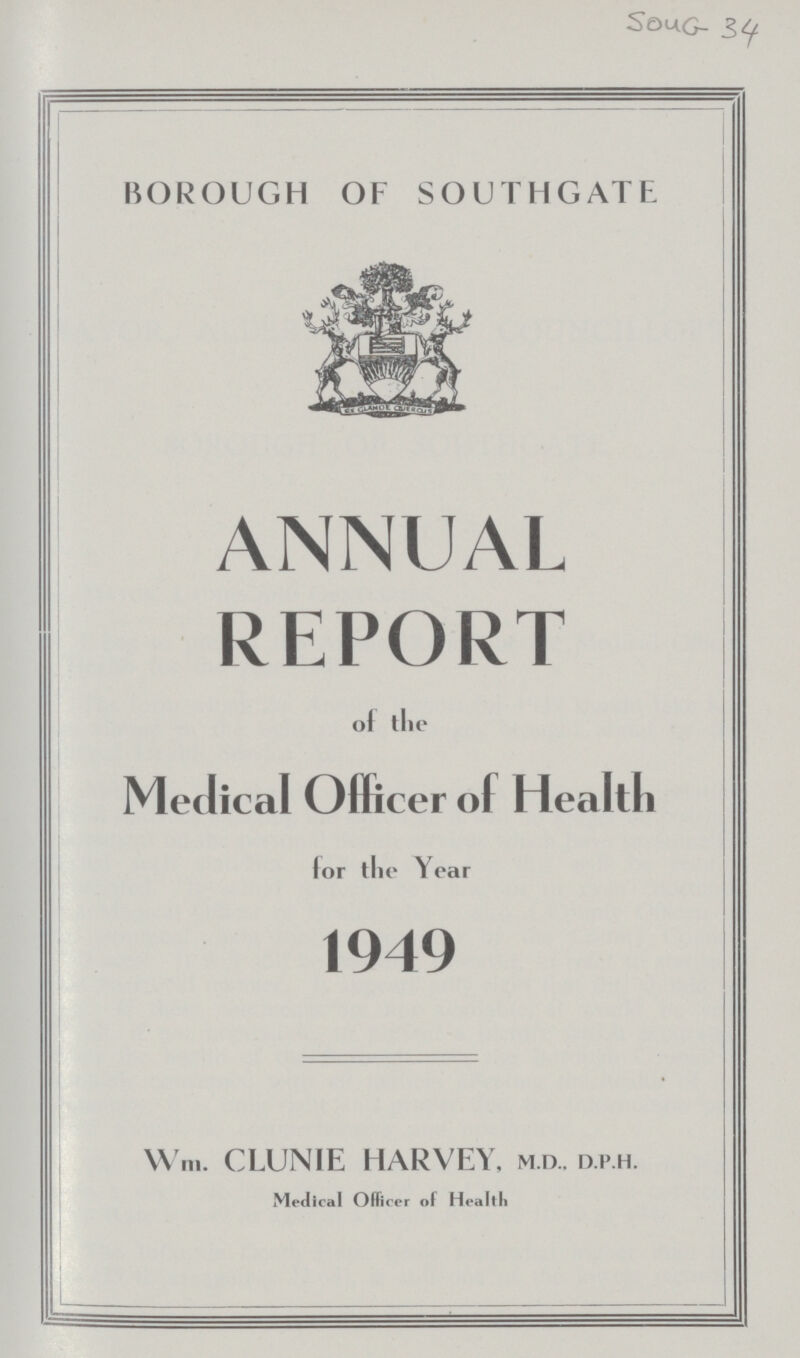 SOUG 34 BOROUGH OF SOUTHGATE ANNUAL REPORT of the Medical Officer o( Health for the Year 1949 W'm. CLUNIE HARVEY, m.d.. d.p.h. Medical Officer of Health