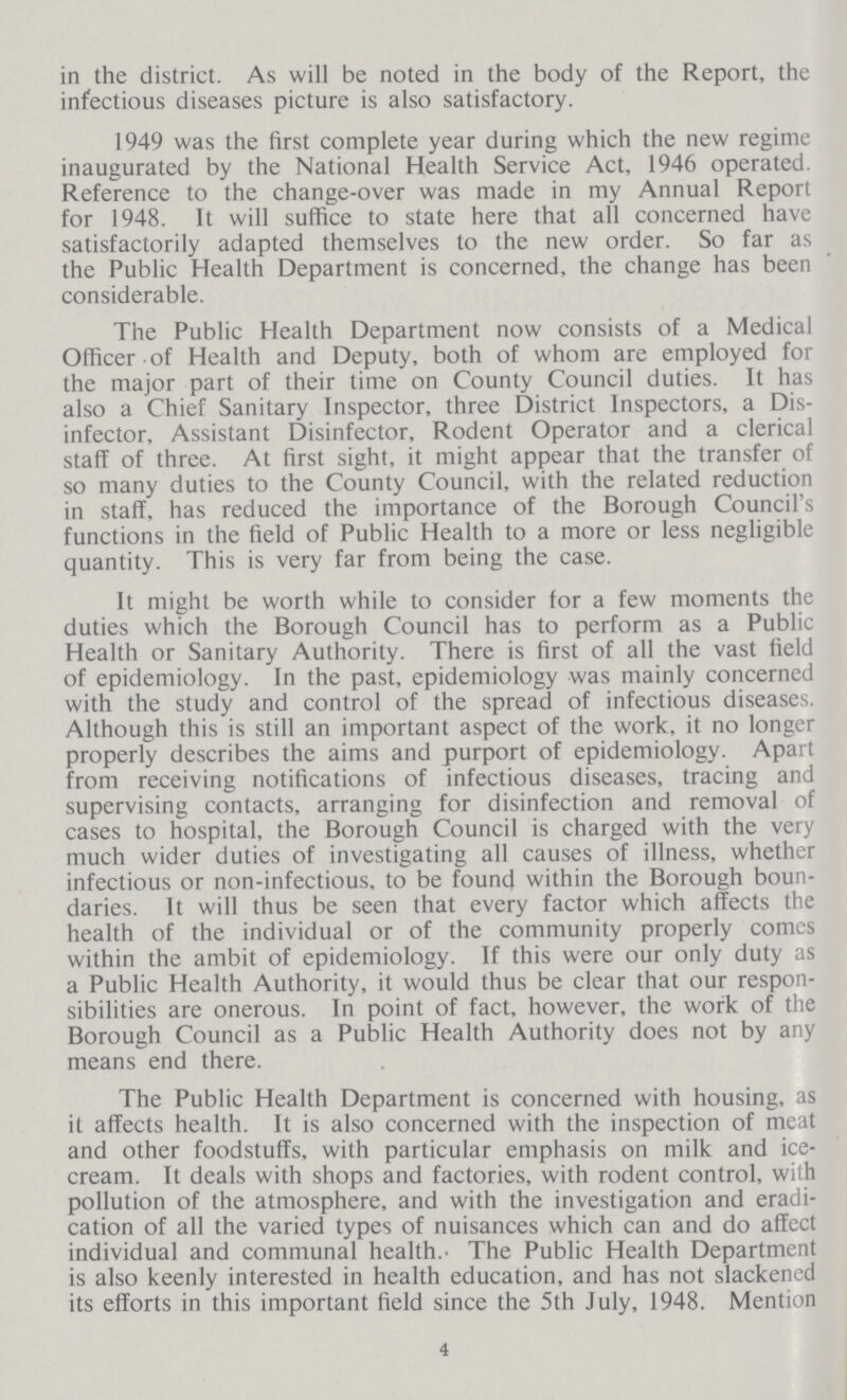 in the district. As will be noted in the body of the Report, the infectious diseases picture is also satisfactory. 1949 was the first complete year during which the new regime inaugurated by the National Health Service Act, 1946 operated. Reference to the change-over was made in my Annual Report for 1948. It will suffice to state here that all concerned have satisfactorily adapted themselves to the new order. So far as the Public Health Department is concerned, the change has been considerable. The Public Health Department now consists of a Medical Officer of Health and Deputy, both of whom are employed for the major part of their time on County Council duties. It has also a Chief Sanitary Inspector, three District Inspectors, a Dis infector, Assistant Disinfector, Rodent Operator and a clerical staff of three. At first sight, it might appear that the transfer of so many duties to the County Council, with the related reduction in staff, has reduced the importance of the Borough Council's functions in the field of Public Health to a more or less negligible quantity. This is very far from being the case. It might be worth while to consider for a few moments the duties which the Borough Council has to perform as a Public Health or Sanitary Authority. There is first of all the vast field of epidemiology. In the past, epidemiology was mainly concerned with the study and control of the spread of infectious diseases. Although this is still an important aspect of the work, it no longer properly describes the aims and purport of epidemiology. Apart from receiving notifications of infectious diseases, tracing and supervising contacts, arranging for disinfection and removal of cases to hospital, the Borough Council is charged with the very much wider duties of investigating all causes of illness, whether infectious or non-infectious, to be found within the Borough boun daries. It will thus be seen that every factor which affects the health of the individual or of the community properly comcs within the ambit of epidemiology. If this were our only duty as a Public Health Authority, it would thus be clear that our respon sibilities are onerous. In point of fact, however, the work of the Borough Council as a Public Health Authority does not by any means end there. The Public Health Department is concerned with housing, as it affects health. It is also concerned with the inspection of meat and other foodstuffs, with particular emphasis on milk and ice cream. It deals with shops and factories, with rodent control, with pollution of the atmosphere, and with the investigation and eradi cation of all the varied types of nuisances which can and do affect individual and communal health. The Public Health Department is also keenly interested in health education, and has not slackened its efforts in this important field since the 5th July, 1948. Mention 4