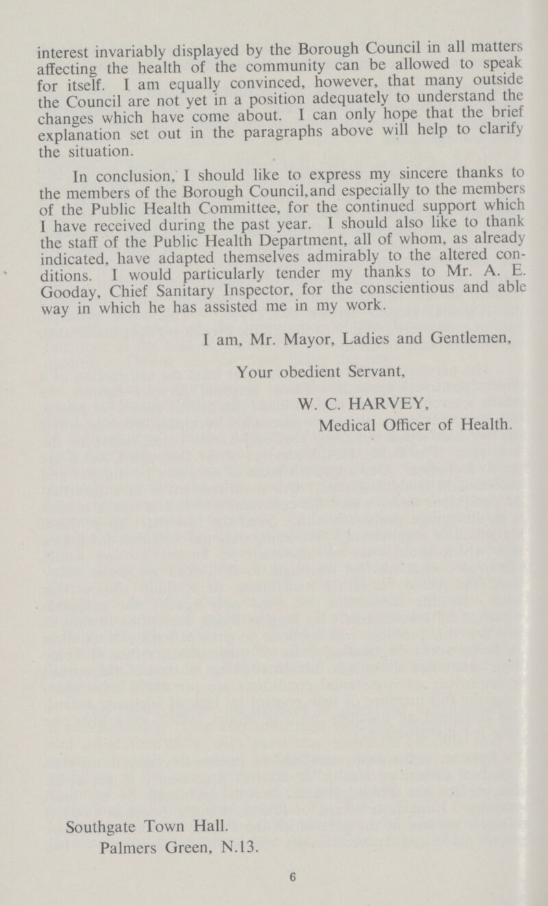 interest invariably displayed by the Borough Council in all matters affecting the health of the community can be allowed to speak for itself. I am equally convinced, however, that many outside the Council are not yet in a position adequately to understand the changes which have come about. I can only hope that the brief explanation set out in the paragraphs above will help to clarify the situation. In conclusion, I should like to express my sincere thanks to the members of the Borough Council, and especially to the members of the Public Health Committee, for the continued support which I have received during the past year. I should also like to thank the staff of the Public Health Department, all of whom, as already indicated, have adapted themselves admirably to the altered con ditions. 1 would particularly tender my thanks to Mr. A. E. Gooday, Chief Sanitary Inspector, for the conscientious and able way in which he has assisted me in my work. I am, Mr. Mayor, Ladies and Gentlemen, Your obedient Servant, W. C. HARVEY, Medical Officer of Health. Southgate Town Hall. Palmers Green, N.13. 6