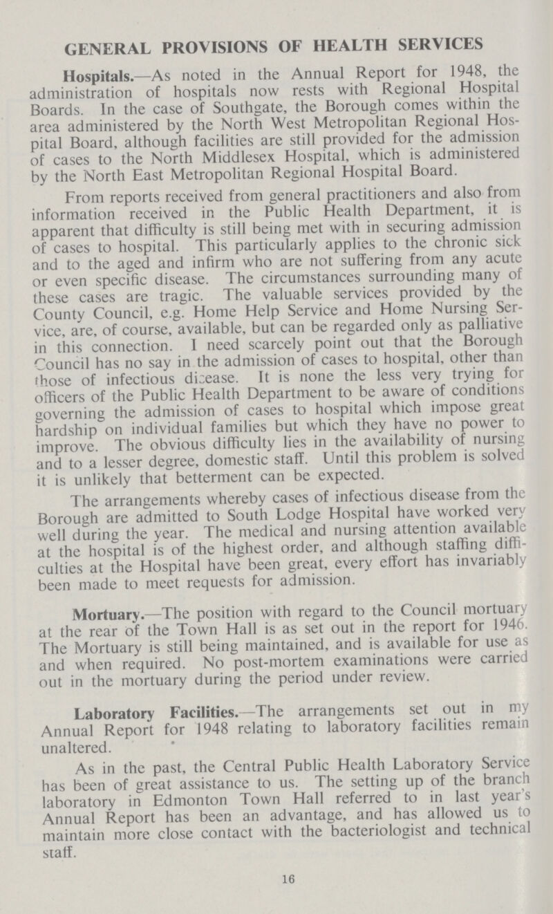 GENERAL PROVISIONS OF HEALTH SERVICES Hospitals.—As noted in the Annual Report for 1948, the administration of hospitals now rests with Regional Hospital Boards. In the case of Southgate, the Borough comes within the area administered by the North West Metropolitan Regional Hos pital Board, although facilities are still provided for the admission of cases to the North Middlesex Hospital, which is administered by the North East Metropolitan Regional Hospital Board. From reports received from general practitioners and also from information received in the Public Health Department, it is apparent that difficulty is still being met with in securing admission of cases to hospital. This particularly applies to the chronic sick and to the aged and infirm who are not suffering from any acute or even specific disease. The circumstances surrounding many of these cases are tragic. The valuable services provided by the County Council, e.g. Home Help Service and Home Nursing Ser vice, are, of course, available, but can be regarded only as palliative in this connection. 1 need scarcely point out that the Borough Council has no say in the admission of cases to hospital, other than those of infectious disease. It is none the less very trying for officers of the Public Health Department to be aware of conditions governing the admission of cases to hospital which impose great hardship on individual families but which they have no power to improve. The obvious difficulty lies in the availability of nursing and to a lesser degree, domestic staff. Until this problem is solved it is unlikely that betterment can be expected. The arrangements whereby cases of infectious disease from the Borough are admitted to South Lodge Hospital have worked very well during the year. The medical and nursing attention available at the hospital is of the highest order, and although staffing diffi culties at the Hospital have been great, every effort has invariably been made to meet requests for admission. Mortuary.—The position with regard to the Council mortuary at the rear of the Town Hall is as set out in the report for 1946. The Mortuary is still being maintained, and is available for use as and when required. No post-mortem examinations were carried out in the mortuary during the period under review. Laboratory Facilities.—The arrangements set out in my Annual Report for 1948 relating to laboratory facilities remain unaltered. As in the past, the Central Public Health Laboratory Service has been of great assistance to us. The setting up of the branch laboratory in Edmonton Town Hall referred to in last year's Annual Report has been an advantage, and has allowed us to maintain more close contact with the bacteriologist and technical staff. 16