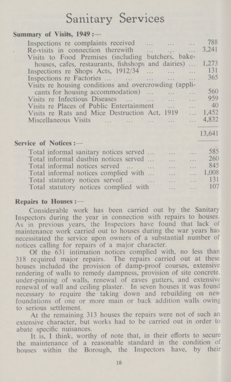 Sanitary Services Summary of Visits, 1949 Inspections re complaints received 788 Re-visits in connection therewith 3,241 Visits to Food Premises (including butchers, bake houses, cafes, restaurants, fishshops and dairies) 1,273 Inspections re Shops Acts, 1912/34 131 Inspections re Factories 365 Visits re housing conditions and overcrowding (appli cants for housing accommodation) 560 Visits re Infectious Diseases 959 Visits re Places of Public Entertainment 40 Visits re Rats and Mice Destruction Act, 1919 1,452 Miscellaneous Visits 4,832 13,641 Service of Notices:— Total informal sanitary notices served 585 Total informal dustbin notices served 260 Total informal notices served 845 Total informal notices complied with 1,008 Total statutory notices served 131 Total statutory notices complied with 107 Repairs to Houses:— Considerable work has been carried out by the Sanitary Inspectors during the year in connection with repairs to houses. As in previous years, the Inspectors have found that lack of maintenance work carried out to houses during the war years has necessitated the service upon owners of a substantial number of notices calling for repairs of a major character. Of the 631 intimation notices complied with, no less than 318 required major repairs. The repairs carried out at these houses included the provision of damp-proof courses, extensive rendering of walls to remedy dampness, provision of site concrete, under-pinning of walls, renewal of eaves gutters, and extensive renewal of wall and ceiling plaster. In seven houses it was found necessary to require the taking down and rebuilding on new foundations of one or more main or back addition walls owing to serious settlement. At the remaining 313 houses the repairs were not of such an extensive character, but works had to be carried out in order to abate specific nuisances. It is, I think, worthy of note that, in their efforts to secure the maintenance of a reasonable standard in the condition of houses within the Borough, the Inspectors have, by their 18