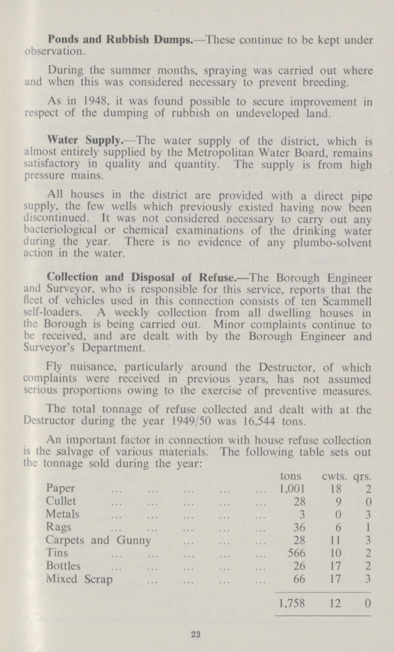 Ponds and Rubbish Dumps.—These continue to be kept under observation. During the summer months, spraying was carried out where and when this was considered necessary to prevent breeding. As in 1948, it was found possible to secure improvement in respect of the dumping of rubbish on undeveloped land. Water Supply.—The water supply of the district, which is almost entirely supplied by the Metropolitan Water Board, remains satisfactory in quality and quantity. The supply is from high pressure mains. All houses in the district are provided with a direct pipe supply, the few wells which previously existed having now been discontinued. It was not considered necessary to carry out any bacteriological or chemical examinations of the drinking water during the year. There is no evidence of any plumbo-solvent action in the water. Collection and Disposal of Refuse.—The Borough Engineer and Surveyor, who is responsible for this service, reports that the fleet of vehicles used in this connection consists of ten Scammell self-loaders. A weekly collection from all dwelling houses in the Borough is being carried out. Minor complaints continue to be received, and are dealt with by the Borough Engineer and Surveyor's Department. Fly nuisance, particularly around the Destructor, of which complaints were received in previous years, has not assumed serious proportions owing to the exercise of preventive measures. The total tonnage of refuse collected and dealt with at the Destructor during the year 1949/50 was 16,544 tons. An important factor in connection with house refuse collection is the salvage of various materials. The following table sets out the tonnage sold during the year: tons cwts. qrs. Paper 1,001 18 2 Cullet 28 9 0 Metals 3 0 3 Rags 36 6 1 Carpets and Gunny 28 11 3 Tins 566 10 2 Bottles 26 17 2 Mixed Scrap 66 17 3 1,758 12 0 23