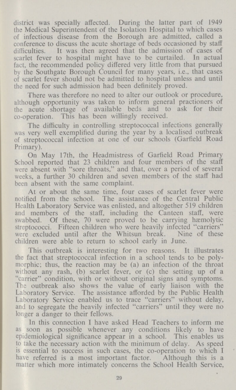 district was specially affected. During the latter part of 1949 the Medical Superintendent of the Isolation Hospital to which cases of infectious disease from the Borough are admitted, called a conference to discuss the acute shortage of beds occasioned by staff difficulties. It was then agreed that the admission of cases of scarlet fever to hospital might have to be curtailed. In actual fact, the recommended policy differed very little from that pursued by the Southgate Borough Council for many years, i.e., that cases of scarlet fever should not be admitted to hospital unless and until the need for such admission had been definitely proved. There was therefore no need to aiter our outlook or procedure, although opportunity was taken to inform general practioners of the acute shortage of available beds and to ask for their co-operation. This has been willingly received. The difficulty in controlling streptococcal infections generally was very well exemplified during the year by a localised outbreak of streptococcal infection at one of our schools (Garfield Road Primary). On May 17th, the Headmistress of Garfield Road Primary School reported that 23 children and four members of the staff were absent with “sore throats,” and that, over a period of several weeks, a further 30 children and seven members of the staff had been absent with the same complaint. At or about the same time, four cases of scarlet fever were notified from the school. The assistance of the Centra] Public Health Laboratory Service was enlisted, and altogether 519 children and members of the staff, including the Canteen staff, were swabbed. Of these, 70 were proved to be carrying haemolytic streptococci. Fifteen children who were heavily infected “carriers” were excluded until after the Whitsun break. Nine of these children were able to return to school early in June. This outbreak is interesting for two reasons. It illustrates the fact that streptococcal infection in a school tends to be poly morphic; thus, the reaction may be (a) an infection of the throat without any rash, (b) scarlet fever, or (c) the setting up of a “carrier” condition, with or without original signs and symptoms. The outbreak also shows the value of early liaison with the Laboratory Service. The assistance afforded by the Public Health Laboratory Service enabled us to trace “carriers” without delay, and to segregate the heavily infected “carriers” until they were no longer a danger to their fellows. In this connection I have asked Head Teachers to inform me as soon as possible whenever any conditions likely to have epidemiological significance appear in a school. This enables us to take the necessary action with the minimum of delay. As speed is essential to success in such cases, the co-operation to which I have referred is a most important factor. Although this is a matter which more intimately concerns the School Health Service, 29