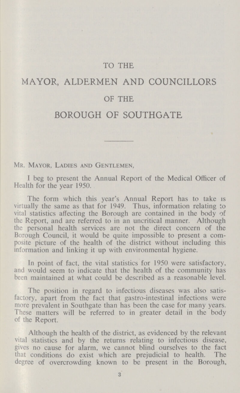 TO THE MAYOR, ALDERMEN AND COUNCILLORS OF THE BOROUGH OF SOUTHGATE Mr. Mayor, Ladies and Gentlemen, I beg to present the Annual Report of the Medical Officer of Health for the year 1950. The form which this year's Annual Report has to take is virtually the same as that for 1949. Thus, information relating to vital statistics affecting the Borough are contained in the body of the Report, and are referred to in an uncritical manner. Although the personal health services are not the direct concern of the Borough Council, it would be quite impossible to present a com posite picture of the health of the district without including this information and linking it up with environmental hygiene. In point of fact, the vital statistics for 1950 were satisfactory, and would seem to indicate that the health of the community has been maintained at what could be described as a reasonable level. The position in regard to infectious diseases was also satis factory, apart from the fact that gastro-intestinal infections were more prevalent in Southgate than has been the case for many years. These matters will be referred to in greater detail in the body of the Report. Although the health of the district, as evidenced by the relevant vital statistics and by the returns relating to infectious disease, gives no cause for alarm, we cannot blind ourselves to the fact that conditions do exist which are prejudicial to health. The degree of overcrowding known to be present in the Borough, 3