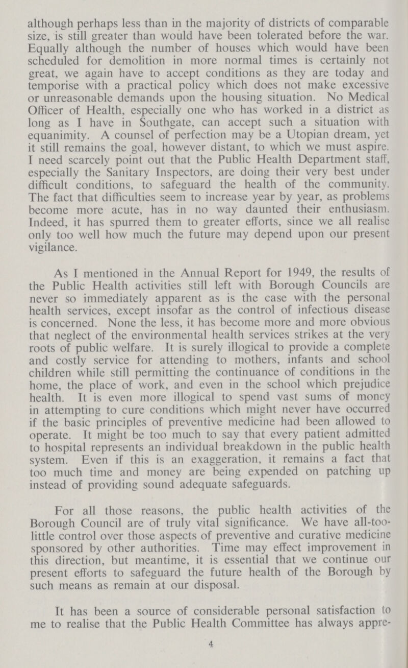 although perhaps less than in the majority of districts of comparable size, is still greater than would have been tolerated before the war. Equally although the number of houses which would have been scheduled for demolition in more normal times is certainly not great, we again have to accept conditions as they are today and temporise with a practical policy which does not make excessive or unreasonable demands upon the housing situation. No Medical Officer of Health, especially one who has worked in a district as long as I have in Southgate, can accept such a situation with equanimity. A counsel of perfection may be a Utopian dream, yet it still remains the goal, however distant, to which we must aspire. I need scarcely point out that the Public Health Department staff, especially the Sanitary Inspectors, are doing their very best under difficult conditions, to safeguard the health of the community. The fact that difficulties seem to increase year by year, as problems become more acute, has in no way daunted their enthusiasm. Indeed, it has spurred them to greater efforts, since we all realise only too well how much the future may depend upon our present vigilance. As I mentioned in the Annual Report for 1949, the results of the Public Health activities still left with Borough Councils are never so immediately apparent as is the case with the personal health services, except insofar as the control of infectious disease is concerned. None the less, it has become more and more obvious that neglect of the environmental health services strikes at the very roots of public welfare. It is surely illogical to provide a complete and costly service for attending to mothers, infants and school children while still permitting the continuance of conditions in the home, the place of work, and even in the school which prejudice health. It is even more illogical to spend vast sums of money in attempting to cure conditions which might never have occurred if the basic principles of preventive medicine had been allowed to operate. It might be too much to say that every patient admitted to hospital represents an individual breakdown in the public health system. Even if this is an exaggeration, it remains a fact that too much time and money are being expended on patching up instead of providing sound adequate safeguards. For all those reasons, the public health activities of the Borough Council are of truly vital significance. We have all-too little control over those aspects of preventive and curative medicine sponsored by other authorities. Time may effect improvement in this direction, but meantime, it is essential that we continue our present efforts to safeguard the future health of the Borough by such means as remain at our disposal. It has been a source of considerable personal satisfaction to me to realise that the Public Health Committee has always appre¬ 4