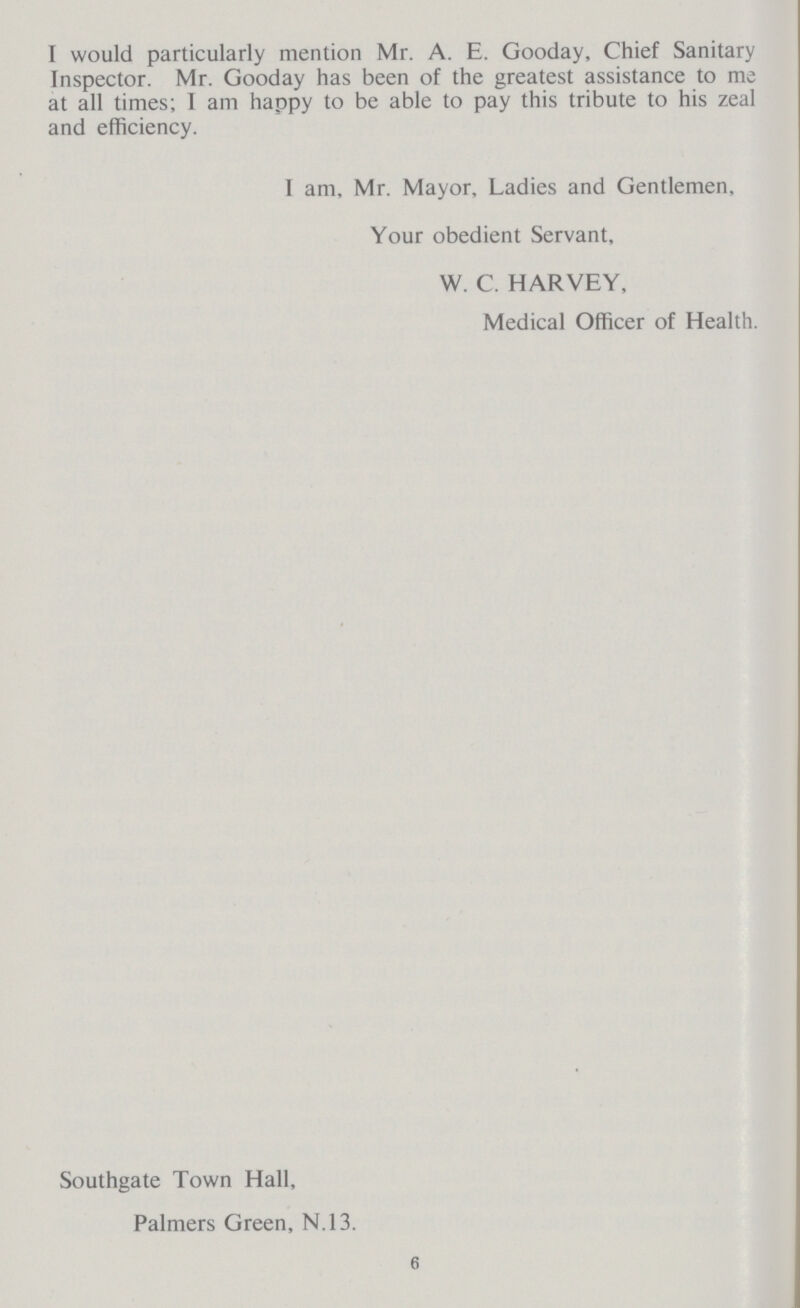 I would particularly mention Mr. A. E. Gooday, Chief Sanitary Inspector. Mr. Gooday has been of the greatest assistance to me at all times; I am happy to be able to pay this tribute to his zeal and efficiency. 1 am, Mr. Mayor, Ladies and Gentlemen, Your obedient Servant, W. C. HARVEY, Medical Officer of Health. Southgate Town Hall, Palmers Green, N.13. 6