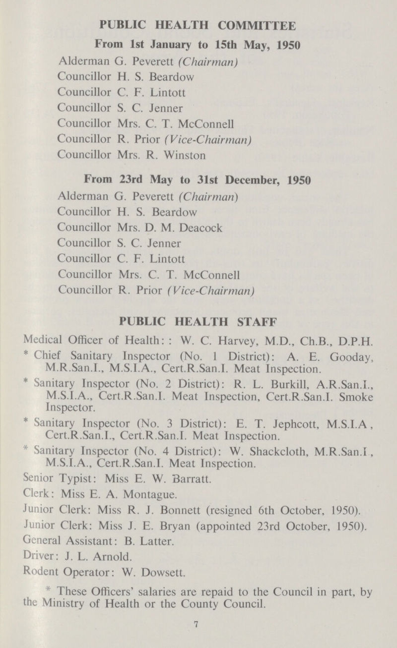 PUBLIC HEALTH COMMITTEE From 1st January to 15th May, 1950 Alderman G. Peverett (Chairman) Councillor H. S. Beardow Councillor C. F. Lintott Councillor S. C. Jenner Councillor Mrs. C. T. McConnell Councillor R. Prior (Vice-Chairman) Councillor Mrs. R. Winston From 23rd May to 31st December, 1950 Alderman G. Peverett (Chairman) Councillor H. S. Beardow Councillor Mrs. D. M. Deacock Councillor S. C. Jenner Councillor C. F. Lintott Councillor Mrs. C. T. McConnell Councillor R. Prior (Vice-Chairman) PUBLIC HEALTH STAFF Medical Officer of Health: W. C. Harvey, M.D., Ch.B., D.P.H. * Chief Sanitary Inspector (No. 1 District): A. E. Gooday, M.R.San.I., M.S.I.A., Cert.R.San.I. Meat Inspection. * Sanitary Inspector (No. 2 District): R. L. Burkill, A.R.San.I., M.S.I.A., Cert.R.San.I. Meat Inspection, Cert.R.San.I. Smoke Inspector. * Sanitary Inspector (No. 3 District): E. T. Jephcott, M.S.I.A, Cert.R.San.I., Cert.R.San.I. Meat Inspection. * Sanitary Inspector (No. 4 District): W. Shackcloth, M.R.San.I, M.S.I.A., Cert.R.San.I. Meat Inspection. Senior Typist: Miss E. W. Barratt. Clerk: Miss E. A. Montague. Junior Clerk: Miss R. J. Bonnett (resigned 6th October, 1950). Junior Clerk: Miss J. E. Bryan (appointed 23rd October, 1950). General Assistant: B. Latter. Driver: J. L. Arnold. Rodent Operator: W. Dowsett. * These Officers salaries are repaid to the Council in part, by the Ministry of Health or the County Council. 7