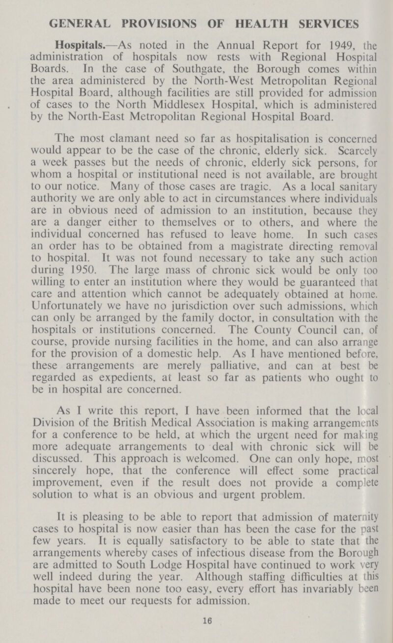 GENERAL PROVISIONS OF HEALTH SERVICES Hospitals.—As noted in the Annual Report for 1949, the administration of hospitals now rests with Regional Hospital Boards. In the case of Southgate, the Borough comes within the area administered by the North-West Metropolitan Regional Hospital Board, although facilities are still provided for admission of cases to the North Middlesex Hospital, which is administered by the North-East Metropolitan Regional Hospital Board. The most clamant need so far as hospitalisation is concerned would appear to be the case of the chronic, elderly sick. Scarcely a week passes but the needs of chronic, elderly sick persons, for whom a hospital or institutional need is not available, are brought to our notice. Many of those cases are tragic. As a local sanitary authority we are only able to act in circumstances where individuals are in obvious need of admission to an institution, because they are a danger either to themselves or to others, and where the individual concerned has refused to leave home. In such cases an order has to be obtained from a magistrate directing removal to hospital. It was not found necessary to take any such action during 1950. The large mass of chronic sick would be only too willing to enter an institution where they would be guaranteed that care and attention which cannot be adequately obtained at home. Unfortunately we have no jurisdiction over such admissions, which can only be arranged by the family doctor, in consultation with the hospitals or institutions concerned. The County Council can, of course, provide nursing facilities in the home, and can also arrange for the provision of a domestic help. As I have mentioned before, these arrangements are merely palliative, and can at best be regarded as expedients, at least so far as patients who ought to be in hospital are concerned. As I write this report, I have been informed that the local Division of the British Medical Association is making arrangements for a conference to be held, at which the urgent need for making more adequate arrangements to deal with chronic sick will be discussed. This approach is welcomed. One can only hope, roost sincerely hope, that the conference will effect some practical improvement, even if the result does not provide a complete solution to what is an obvious and urgent problem. It is pleasing to be able to report that admission of maternity cases to hospital is now easier than has been the case for the past few years. It is equally satisfactory to be able to state that the arrangements whereby cases of infectious disease from the Borough are admitted to South Lodge Hospital have continued to work very well indeed during the year. Although staffing difficulties at this hospital have been none too easy, every effort has invariably been made to meet our requests for admission. 16