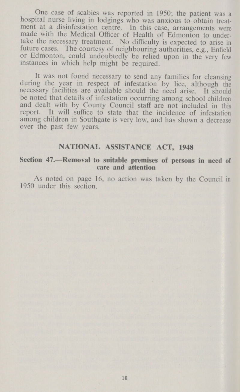 One case of scabies was reported in 1950; the patient was a hospital nurse living in lodgings who was anxious to obtain treat ment at a disinfestation centre. In this case, arrangements were made with the Medical Officer of Health of Edmonton to under take the necessary treatment. No difficulty is expected to arise in future cases. The courtesy of neighbouring authorities, e.g., Enfield or Edmonton, could undoubtedly be relied upon in the very few instances in which help might be required. It was not found necessary to send any families for cleansing during the year in respect of infestation by lice, although the necessary facilities are available should the need arise. It should be noted that details of infestation occurring among school children and dealt with by County Council staff are not included in this report. It will suffice to state that the incidence of infestation among children in Southgate is very low, and has shown a decrease over the past few years. NATIONAL ASSISTANCE ACT, 1948 Section 47.—Removal to suitable premises of persons in need of care and attention As noted on page 16, no action was taken by the Council in 1950 under this section. 18