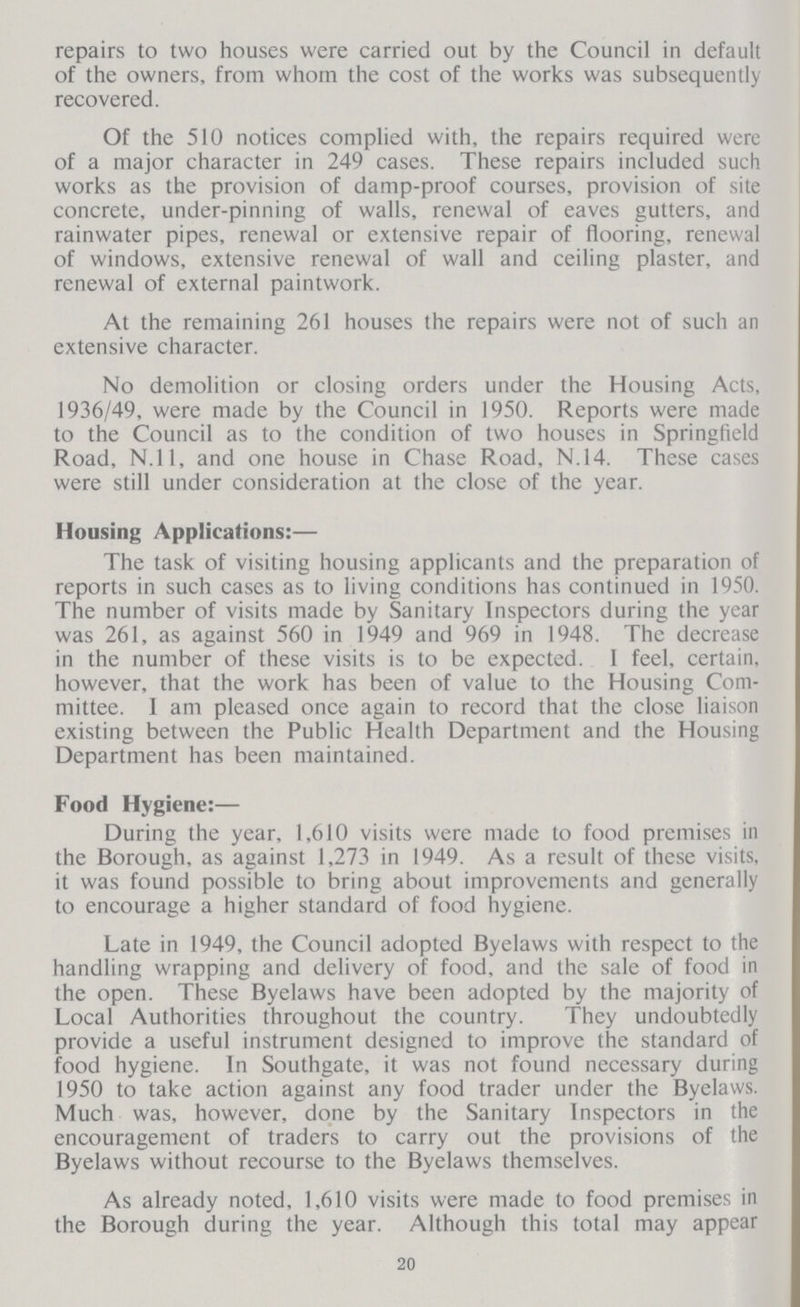 repairs to two houses were carried out by the Council in default of the owners, from whom the cost of the works was subsequently recovered. Of the 510 notices complied with, the repairs required were of a major character in 249 cases. These repairs included such works as the provision of damp-proof courses, provision of site concrete, under-pinning of walls, renewal of eaves gutters, and rainwater pipes, renewal or extensive repair of flooring, renewal of windows, extensive renewal of wall and ceiling plaster, and renewal of external paintwork. At the remaining 261 houses the repairs were not of such an extensive character. No demolition or closing orders under the Housing Acts, 1936/49, were made by the Council in 1950. Reports were made to the Council as to the condition of two houses in Springfield Road, N.11, and one house in Chase Road, N.14. These cases were still under consideration at the close of the year. Housing Applications:— The task of visiting housing applicants and the preparation of reports in such cases as to living conditions has continued in 1950. The number of visits made by Sanitary Inspectors during the year was 261, as against 560 in 1949 and 969 in 1948. The decrease in the number of these visits is to be expected. I feel, certain, however, that the work has been of value to the Housing Com mittee. I am pleased once again to record that the close liaison existing between the Public Health Department and the Housing Department has been maintained. Food Hygiene:— During the year, 1,610 visits were made to food premises in the Borough, as against 1,273 in 1949. As a result of these visits, it was found possible to bring about improvements and generally to encourage a higher standard of food hygiene. Late in 1949, the Council adopted Byelaws with respect to the handling wrapping and delivery of food, and the sale of food in the open. These Byelaws have been adopted by the majority of Local Authorities throughout the country. They undoubtedly provide a useful instrument designed to improve the standard of food hygiene. In Southgate, it was not found necessary during 1950 to take action against any food trader under the Byelaws. Much was, however, done by the Sanitary Inspectors in the encouragement of traders to carry out the provisions of the Byelaws without recourse to the Byelaws themselves. As already noted, 1,610 visits were made to food premises in the Borough during the year. Although this total may appear 20