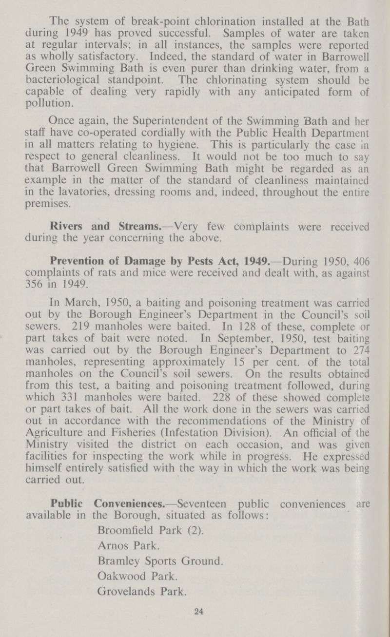 The system of break-point chlorination installed at the Bath during 1949 has proved successful. Samples of water are taken at regular intervals; in all instances, the samples were reported as wholly satisfactory. Indeed, the standard of water in Barrowell Green Swimming Bath is even purer than drinking water, from a bacteriological standpoint. The chlorinating system should be capable of dealing very rapidly with any anticipated form of pollution. Once again, the Superintendent of the Swimming Bath and her staff have co-operated cordially with the Public Health Department in all matters relating to hygiene. This is particularly the case in respect to general cleanliness. It would not be too much to say that Barrowell Green Swimming Bath might be regarded as an example in the matter of the standard of cleanliness maintained in the lavatories, dressing rooms and, indeed, throughout the entire premises. Rivers and Streams.—Very few complaints were received during the year concerning the above. Prevention of Damage by Pests Act, 1949.— During 1950, 406 complaints of rats and mice were received and dealt with, as against 356 in 1949. In March, 1950, a baiting and poisoning treatment was carried out by the Borough Engineer's Department in the Council's soil sewers. 219 manholes were baited. In 128 of these, complete or part takes of bait were noted. In September, 1950, test baiting was carried out by the Borough Engineer's Department to 274 manholes, representing approximately 15 per cent. of the total manholes on the Council's soil sewers. On the results obtained from this test, a baiting and poisoning treatment followed, during which 331 manholes were baited. 228 of these showed complete or part takes of bait. All the work done in the sewers was carried out in accordance with the recommendations of the Ministry of Agriculture and Fisheries (Infestation Division). An official of the Ministry visited the district on each occasion, and was given facilities for inspecting the work while in progress. He expressed himself entirely satisfied with the way in which the work was being carried out. Public Conveniences.—Seventeen public conveniences are available in the Borough, situated as follows: Broomfield Park (2). Arnos Park. Bramley Sports Ground. Oakwood Park. Grovelands Park. 24
