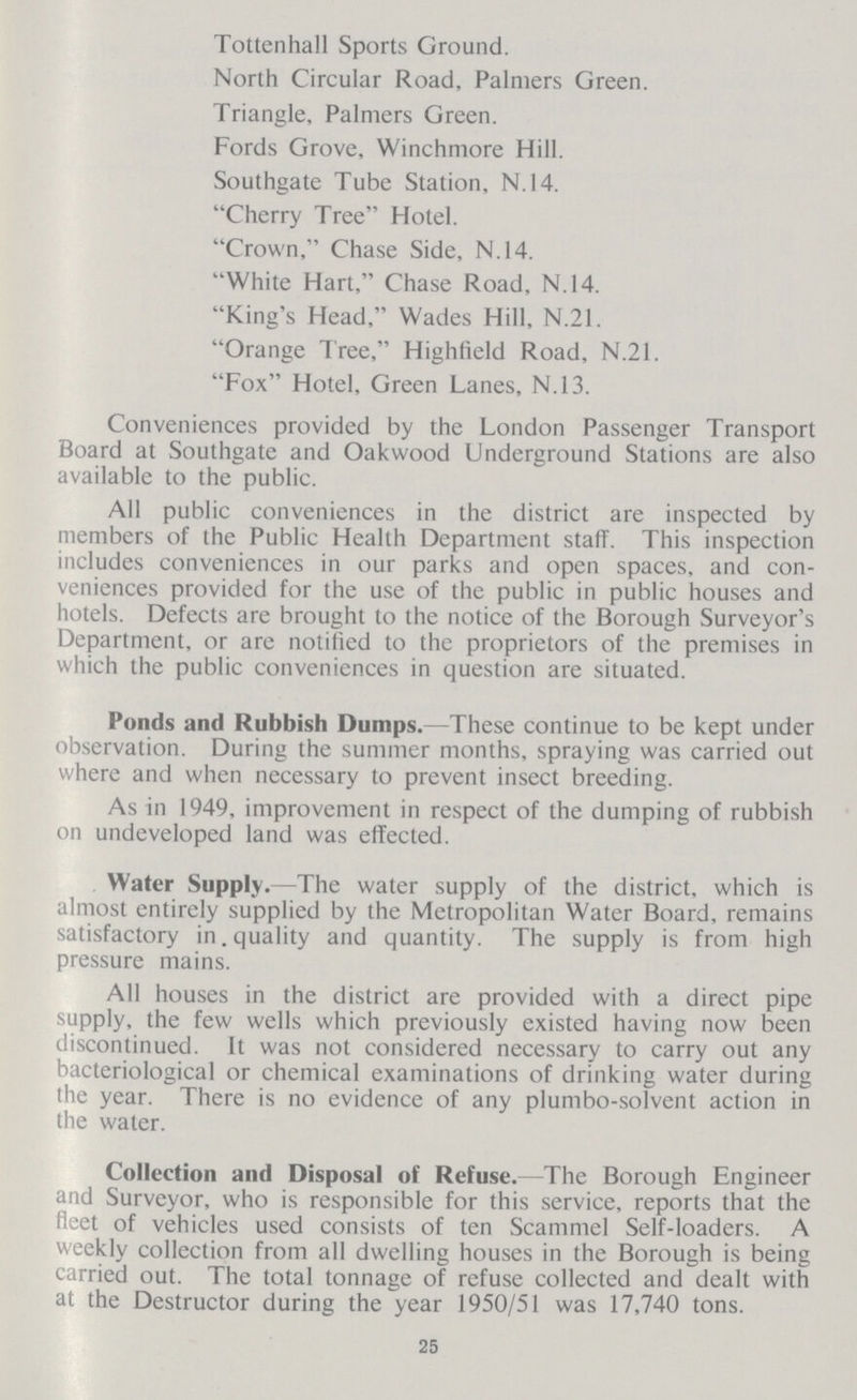 Tottenhall Sports Ground. North Circular Road, Palmers Green. Triangle, Palmers Green. Fords Grove, Winchmore Hill. Southgate Tube Station, N.14. Cherry Tree Hotel. Crown, Chase Side, N.14. White Hart, Chase Road, N.14. King's Head, Wades Hill, N.21. Orange Tree, Highfield Road, N.21. Fox Hotel, Green Lanes, N.13. Conveniences provided by the London Passenger Transport Board at Southgate and Oakwood Underground Stations are also available to the public. All public conveniences in the district are inspected by members of the Public Health Department staff. This inspection includes conveniences in our parks and open spaces, and con veniences provided for the use of the public in public houses and hotels. Defects are brought to the notice of the Borough Surveyor's Department, or are notified to the proprietors of the premises in which the public conveniences in question are situated. Ponds and Rubbish Dumps.—These continue to be kept under observation. During the summer months, spraying was carried out where and when necessary to prevent insect breeding. As in 1949, improvement in respect of the dumping of rubbish on undeveloped land was effected. Water Supply.—The water supply of the district, which is almost entirely supplied by the Metropolitan Water Board, remains satisfactory in quality and quantity. The supply is from high pressure mains. All houses in the district are provided with a direct pipe supply, the few wells which previously existed having now been discontinued. It was not considered necessary to carry out any bacteriological or chemical examinations of drinking water during the year. There is no evidence of any plumbo-solvent action in the water. Collection and Disposal of Refuse.— The Borough Engineer and Surveyor, who is responsible for this service, reports that the fleet of vehicles used consists of ten Scammel Self-loaders. A weekly collection from all dwelling houses in the Borough is being carried out. The total tonnage of refuse collected and dealt with at the Destructor during the year 1950/51 was 17,740 tons. 25