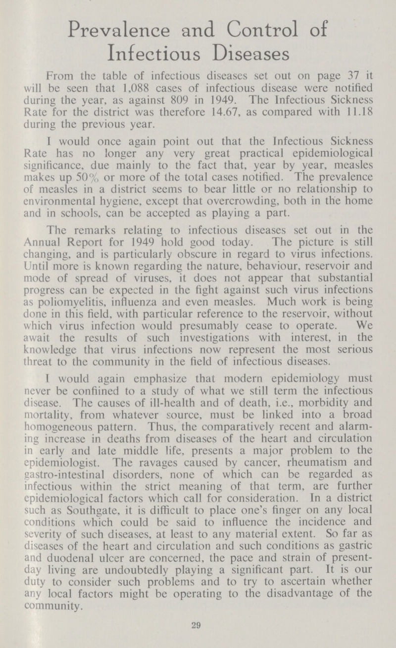 Prevalence and Control of Infectious Diseases From the table of infectious diseases set out on page 37 it will be seen that 1.088 cases of infectious disease were notified during the year, as against 809 in 1949. The Infectious Sickness Rate for the district was therefore 14.67, as compared with 11.18 during the previous year. I would once again point out that the Infectious Sickness Rate has no longer any very great practical epidemiological significance, due mainly to the fact that, year by year, measles makes up 50% or more of the total cases notified. The prevalence of measles in a district seems to bear little or no relationship to environmental hygiene, except that overcrowding, both in the home and in schools, can be accepted as playing a part. The remarks relating to infectious diseases set out in the Annual Report for 1949 hold good today. The picture is still changing, and is particularly obscure in regard to virus infections. Until more is known regarding the nature, behaviour, reservoir and mode of spread of viruses, it does not appear that substantial progress can be expected in the fight against such virus infections as poliomyelitis, influenza and even measles. Much work is being done in this field, with particular reference to the reservoir, without which virus infection would presumably cease to operate. We await the results of such investigations with interest, in the knowledge that virus infections now represent the most serious threat to the community in the field of infectious diseases. 1 would again emphasize that modern epidemiology must never be confiined to a study of what we still term the infectious disease. The causes of ill-health and of death, i.e., morbidity and mortality, from whatever source, must be linked into a broad homogeneous pattern. Thus, the comparatively recent and alarm ing increase in deaths from diseases of the heart and circulation in early and late middle life, presents a major problem to the epidemiologist. The ravages caused by cancer, rheumatism and gastro-intestinal disorders, none of which can be regarded as infectious within the strict meaning of that term, are further epidemiological factors which call for consideration. In a district such as Southgate, it is difficult to place one's finger on any local conditions which could be said to influence the incidence and severity of such diseases, at least to any material extent. So far as diseases of the heart and circulation and such conditions as gastric and duodenal ulcer are concerned, the pace and strain of present day living are undoubtedly playing a significant part. It is our duty to consider such problems and to try to ascertain whether any local factors might be operating to the disadvantage of the community. 29
