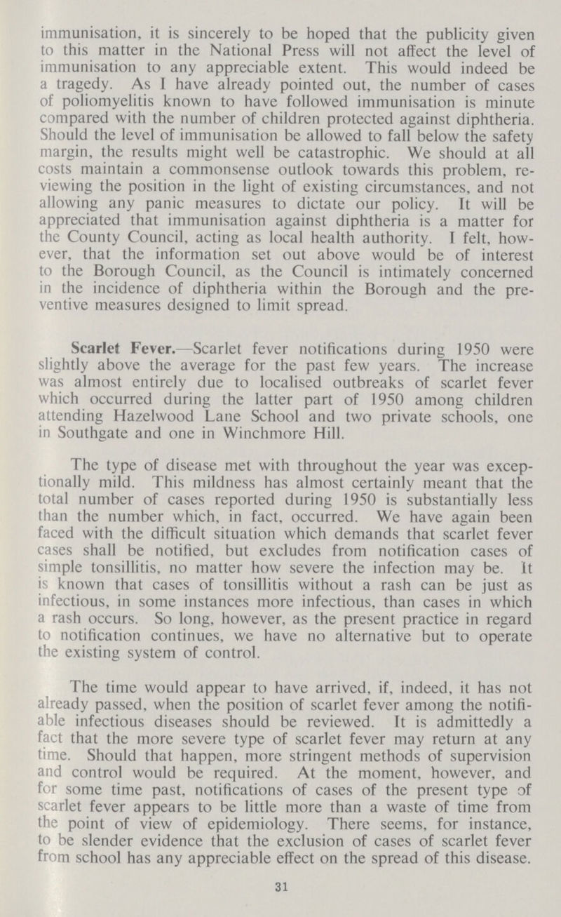 immunisation, it is sincerely to be hoped that the publicity given to this matter in the National Press will not affect the level of immunisation to any appreciable extent. This would indeed be a tragedy. As I have already pointed out, the number of cases of poliomyelitis known to have followed immunisation is minute compared with the number of children protected against diphtheria. Should the level of immunisation be allowed to fall below the safety margin, the results might well be catastrophic. We should at all costs maintain a comnionsense outlook towards this problem, re viewing the position in the light of existing circumstances, and not allowing any panic measures to dictate our policy. It will be appreciated that immunisation against diphtheria is a matter for the County Council, acting as local health authority. I felt, how ever, that the information set out above would be of interest to the Borough Council, as the Council is intimately concerned in the incidence of diphtheria within the Borough and the pre ventive measures designed to limit spread. Scarlet Fever.—Scarlet fever notifications during 1950 were slightly above the average for the past few years. The increase was almost entirely due to localised outbreaks of scarlet fever which occurred during the latter part of 1950 among children attending Hazelwood Lane School and two private schools, one in Southgate and one in Winchmore Hill. The type of disease met with throughout the year was excep tionally mild. This mildness has almost certainly meant that the total number of cases reported during 1950 is substantially less than the number which, in fact, occurred. We have again been faced with the difficult situation which demands that scarlet fever cases shall be notified, but excludes from notification cases of simple tonsillitis, no matter how severe the infection may be. It is known that cases of tonsillitis without a rash can be just as infectious, in some instances more infectious, than cases in which a rash occurs. So long, however, as the present practice in regard to notification continues, we have no alternative but to operate the existing system of control. The time would appear to have arrived, if, indeed, it has not already passed, when the position of scarlet fever among the notifi able infectious diseases should be reviewed. It is admittedly a fact that the more severe type of scarlet fever may return at any time. Should that happen, more stringent methods of supervision and control would be required. At the moment, however, and for some time past, notifications of cases of the present type of scarlet fever appears to be little more than a waste of time from the point of view of epidemiology. There seems, for instance, to be slender evidence that the exclusion of cases of scarlet fever from school has any appreciable effect on the spread of this disease. 31