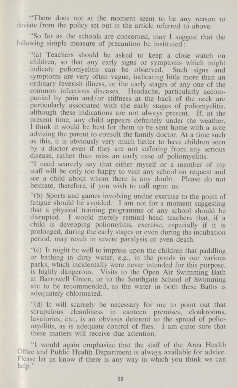 There does not at the moment seem to be any reason to deviate from the policy set out in the article referred to above. So far as the schools are concerned, may I suggest that the following simple measure of precaution be instituted: (a) Teachers should be asked to keep a close watch on children, so that any early signs or symptoms which might indicate poliomyelitis can be observed. Such signs and symptoms are very often vague, indicating little more than an ordinary feverish illness, or the early stages of any one of the common infectious diseases. Headache, particularly accom panied by pain and/or stiffness at the back of the neck are particularly associated with the early stages of poliomyelitis, although these indications are not always present. If, at the present time, any child appears definitely under the weather, I think it would be best for them to be sent home with a note advising the parent to consult the family doctor. At a time such as this, it is obviously very much better to have children seen by a doctor even if they are not suffering from any serious disease, rather than miss an early case of poliomyelitis. I need scarcely say that either myself or a member of my staff will be only too happy to visit any school on request and see a child about whom there is any doubt. Please do not hesitate, therefore, if you wish to call upon us. (b) Sports and games involving undue exercise to the point of fatigue should be avoided. I am not for a moment suggesting that a physical training programme of any school should be disrupted. I would merely remind head teachers that, if a child is deveoping poliomylitis, exercise, especially if it is prolonged, during the early stages or even during the incubation period, may result in severe paralysis or even death. (c) It might be well to impress upon the children that paddling or bathing in dirty water, e.g., in the ponds in our various parks, which incidentally were never intended for this purpose, is highly dangerous. Visits to the Open Air Swimming Bath at Barrowell Green, or to the Southgate School of Swimming are to be recommended, as the water in both these Baths is adequately chlorinated. (d) It will scarcely be necessary for me to point out that scrupulous cleanliness in canteen premises, cloakrooms, lavatories, etc., is an obvious deterent to the spread of polio myelitis, as is adequate control of flies. I am quite sure that these matters will receive due attention. I would again emphasize that the staff of the Area Health Office and Public Health Department is always available for advice. Please let us know if there is any way in which you think we can help. 33