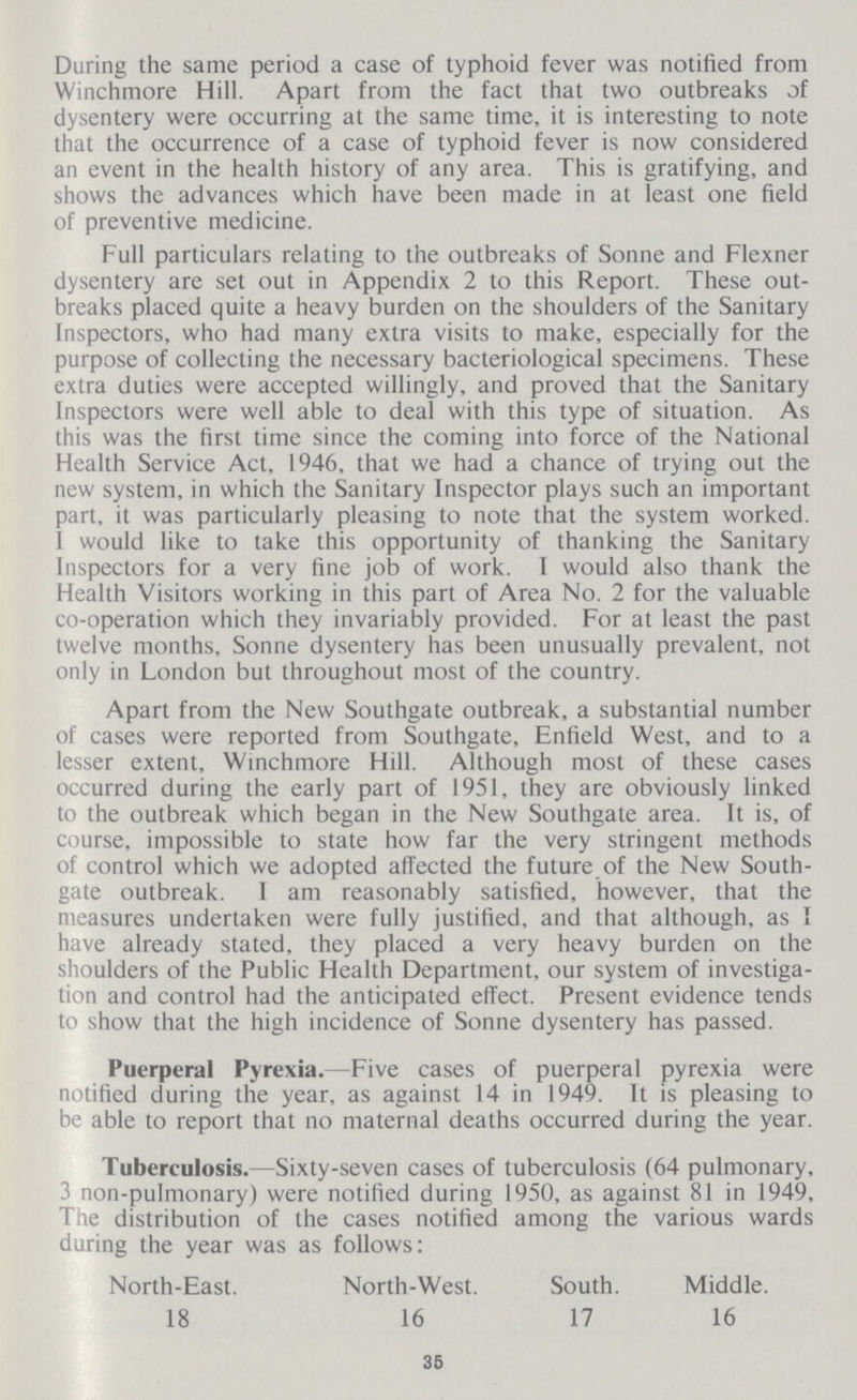 During the same period a case of typhoid fever was notified from Winchmore Hill. Apart from the fact that two outbreaks of dysentery were occurring at the same time, it is interesting to note that the occurrence of a case of typhoid fever is now considered an event in the health history of any area. This is gratifying, and shows the advances which have been made in at least one field of preventive medicine. Full particulars relating to the outbreaks of Sonne and Flexner dysentery are set out in Appendix 2 to this Report. These out breaks placed quite a heavy burden on the shoulders of the Sanitary Inspectors, who had many extra visits to make, especially for the purpose of collecting the necessary bacteriological specimens. These extra duties were accepted willingly, and proved that the Sanitary Inspectors were well able to deal with this type of situation. As this was the first time since the coming into force of the National Health Service Act, 1946, that we had a chance of trying out the new system, in which the Sanitary Inspector plays such an important part, it was particularly pleasing to note that the system worked. I would like to take this opportunity of thanking the Sanitary Inspectors for a very tine job of work. I would also thank the Health Visitors working in this part of Area No. 2 for the valuable co-operation which they invariably provided. For at least the past twelve months, Sonne dysentery has been unusually prevalent, not only in London but throughout most of the country. Apart from the New Southgate outbreak, a substantial number of cases were reported from Southgate, Enfield West, and to a lesser extent, Winchmore Hill. Although most of these cases occurred during the early part of 1951, they are obviously linked to the outbreak which began in the New Southgate area. It is, of course, impossible to state how far the very stringent methods of control which we adopted affected the future of the New South gate outbreak. I am reasonably satisfied, however, that the measures undertaken were fully justified, and that although, as I have already stated, they placed a very heavy burden on the shoulders of the Public Health Department, our system of investiga tion and control had the anticipated effect. Present evidence tends to show that the high incidence of Sonne dysentery has passed. Puerperal Pyrexia.—Five cases of puerperal pyrexia were notified during the year, as against 14 in 1949. It is pleasing to be able to report that no maternal deaths occurred during the year. Tuberculosis.—Sixty-seven cases of tuberculosis (64 pulmonary, 3 non-pulmonary) were notified during 1950, as against 81 in 1949, The distribution of the cases notified among the various wards during the year was as follows: North-East. North-West. South. Middle. 18 16 17 16 35