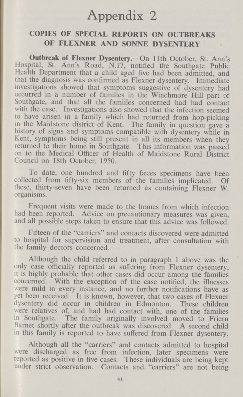 Appendix 2 COPIES OF SPECIAL REPORTS ON OUTBREAKS OF FLEXNER AND SONNE DYSENTERY Outbreak of Flexner Dysentery.—On 11th October, St. Ann's Hospital, St. Ann's Road, N.17, notified the Southgate Public Health Department that a child aged five had been admitted, and that the diagnosis was confirmed as Flexner dysentery. Immediate investigations showed that symptoms suggestive of dysentery had occurred in a number of families in the Winchmore Hill part of Southgate, and that all the famiiles concerned had had contact with the case. Investigations also showed that the infection seemed to have arisen in a family which had returned from hop-picking in the Maidstone district of Kent. The family in question gave a history of signs and symptoms compatible with dysentery while in Kent, symptoms being still present in all its members when they returned to their home in Southgate. This information was passed on to the Medical Officer of Health of Maidstone Rural District Council on 18th October, 1950. To date, one hundred and fifty fasces specimens have been collected from fifty-six members of the families implicated. Of these, thirty-seven have been returned as containing Flexner W. organisms. Frequent visits were made to the homes from which infection had been reported. Advice on precautionary measures was given, and all possible steps taken to ensure that this advice was followed. Fifteen of the carriers and contacts discovered were admitted to hospital for supervision and treatment, after consultation with the family doctors concerned. Although the child referred to in paragraph 1 above was the only case officially reported as suffering from Flexner dysentery, it is highly probable that other cases did occur among the families concerned. With the exception of the case notified, the illnesses were mild in every instance, and no further notifications have as yet been received. It is known, however, that two cases of Flexner dysentery did occur in children in Edmonton. These children were relatives of, and had had contact with, one of the families in Southgate. The family originally involved moved to Friern Barnet shortly after the outbreak was discovered. A second child in this family is reported to have suffered from Flexner dysentery. Although all the carriers and contacts admitted to hospital were discharged as free from infection, later specimens were reported as positive in five cases. These individuals are being kept under strict observation. Contacts and carriers are not being 41