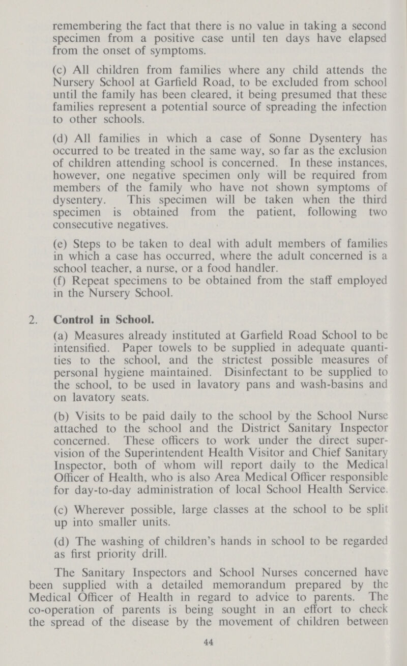 remembering the fact that there is no value in taking a second specimen from a positive case until ten days have elapsed from the onset of symptoms. (c) All children from families where any child attends the Nursery School at Garfield Road, to be excluded from school until the family has been cleared, it being presumed that these families represent a potential source of spreading the infection to other schools. (d) All families in which a case of Sonne Dysentery has occurred to be treated in the same way, so far as the exclusion of children attending school is concerned. In these instances, however, one negative specimen only will be required from members of the family who have not shown symptoms of dysentery. This specimen will be taken when the third specimen is obtained from the patient, following two consecutive negatives. (e) Steps to be taken to deal with adult members of families in which a case has occurred, where the adult concerned is a school teacher, a nurse, or a food handler. (f) Repeat specimens to be obtained from the staff employed in the Nursery School. 2. Control in School. (a) Measures already instituted at Garfield Road School to be intensified. Paper towels to be supplied in adequate quanti ties to the school, and the strictest possible measures of personal hygiene maintained. Disinfectant to be supplied to the school, to be used in lavatory pans and wash-basins and on lavatory seats. (b) Visits to be paid daily to the school by the School Nurse attached to the school and the District Sanitary Inspector concerned. These officers to work under the direct super vision of the Superintendent Health Visitor and Chief Sanitary Inspector, both of whom will report daily to the Medical Officer of Health, who is also Area Medical Officer responsible for day-to-day administration of local School Health Service. (c) Wherever possible, large classes at the school to be split up into smaller units. (d) The washing of children's hands in school to be regarded as first priority drill. The Sanitary Inspectors and School Nurses concerned have been supplied with a detailed memorandum prepared by the Medical Officer of Health in regard to advice to parents. The co-operation of parents is being sought in an effort to check the spread of the disease by the movement of children between 44