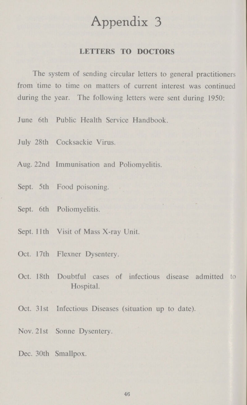 Appendix 3 LETTERS TO DOCTORS The system of sending circular letters to general practitioners from time to time on matters of current interest was continued during the year. The following letters were sent during 1950: June 6th Public Health Service Handbook. July 28th Cocksackie Virus. Aug. 22nd Immunisation and Poliomyelitis. Sept. 5th Food poisoning. Sept. 6th Poliomyelitis. Sept. 11th Visit of Mass X-ray Unit. Oct. 17th Flexner Dysentery. Oct. 18th Doubtful cases of infectious disease admitted to Hospital. Oct. 31st Infectious Diseases (situation up to date). Nov. 21st Sonne Dysentery. Dec. 30th Smallpox. 46