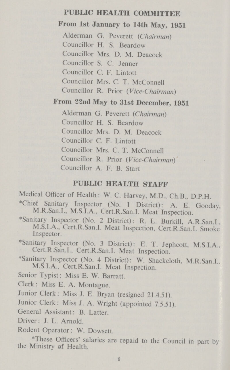 PUBLIC HEALTH COMMITTEE From 1st January to 14th May, 1951 Alderman G. Peverett (Chairman) Councillor H. S. Beardow Councillor Mrs. D. M. Deacock Councillor S. C. Jenner Councillor C. F. Lintott Councillor Mrs. C. T. McConnell Councillor R. Prior (Vice-Chairman) From 22nd May to 31st December, 1951 Alderman G. Peverett (Chairman) Councillor H. S. Beardow Councillor Mrs. D. M. Deacock Councillor C. F. Lintott Councillor Mrs. C. T. McConnell Councillor R. Prior (Vice-Chairman) Councillor A. F. B. Start PUBLIC HEALTH STAFF Medical Officer of Health: W. C. Harvey, M.D., Ch.B.. D.P.H. *Chief Sanitary Inspector (No. 1 District): A. E. Gooday, M.R.San.I., M.S.I.A., Cert.R.San.1. Meat Inspection. *Sanitary Inspector (No. 2 District): R. L. Burkill, A.R.San.I., M.S.I.A., Cert.R.San.I. Meat Inspection, Cert.R.San.I. Smoke Inspector. *Sanitary Inspector (No. 3 District): E. T. Jephcott, M.S.I.A., Cert.R.San.I., Cert.R.San.I. Meat Inspection. *Sanitary Inspector (No. 4 District): W. Shackcloth. M.R.San.I., M.S.I.A., Cert.R.San.I. Meat Inspection. Senior Typist: Miss E. W. Barratt. Clerk: Miss E. A. Montague. Junior Clerk: Miss J. E. Bryan (resigned 21.4.51). Junior Clerk: Miss J. A. Wright (appointed 7.5.51). General Assistant: B. Latter. Driver: J. L. Arnold. Rodent Operator: W. Dowsett. *These Officers' salaries are repaid to the Council in part by the Ministry of Health. 6