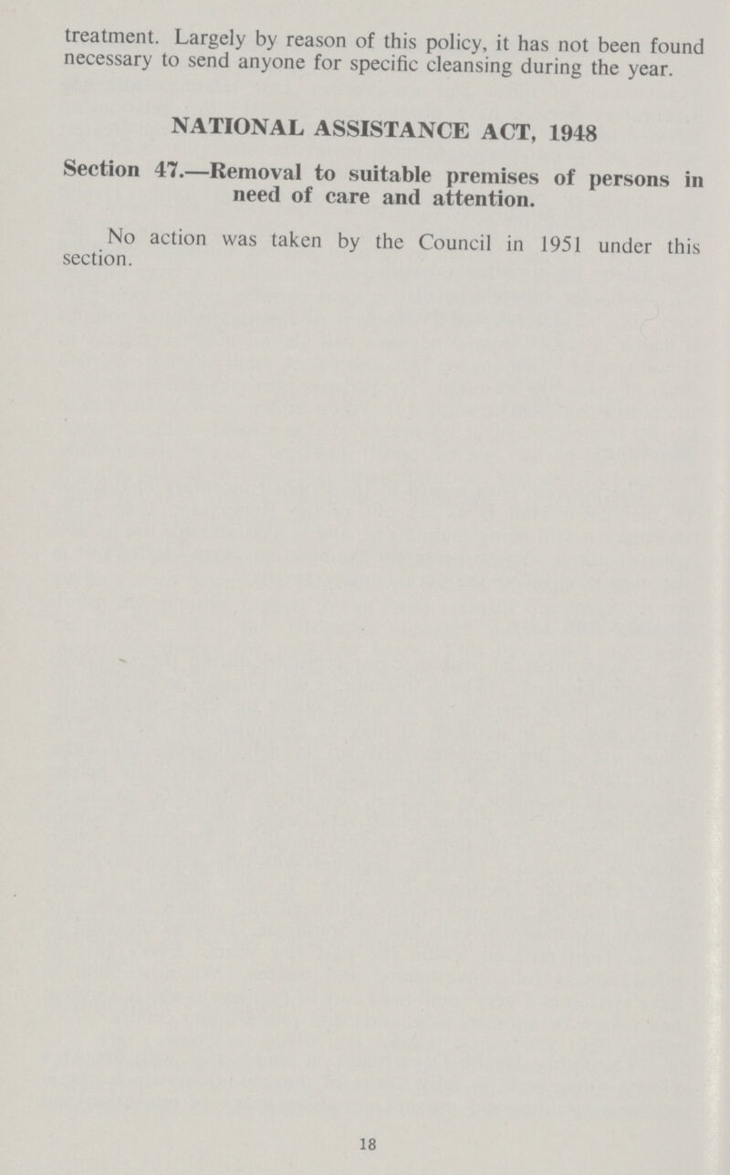 treatment. Largely by reason of this policy, it has not been found necessary to send anyone for specific cleansing during the year. NATIONAL ASSISTANCE ACT, 1948 Section 47.—Removal to suitable premises of persons in need of care and attention. No action was taken by the Council in 1951 under this section. 18