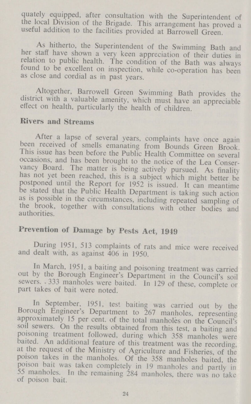 quately equipped, after consultation with the Superintendent of the local Division of the Brigade. This arrangement has proved a useful addition to the facilities provided at Barrowell Green. As hitherto, the Superintendent of the Swimming Bath and her staff have shown a very keen appreciation of their duties in relation to public health. The condition of the Bath was always found to be excellent on inspection, while co-operation has been as close and cordial as in past years. Altogether, Barrowell Green Swimming Bath provides the district with a valuable amenity, which must have an appreciable effect on health, particularly the health of children. Rivers and Streams After a lapse of several years, complaints have once again been received of smells emanating from Bounds Green Brook. This issue has been before the Public Health Committee on several occasions, and has been brought to the notice of the Lea Conser vancy Board. The matter is being actively pursued. As finality has not yet been reached, this is a subject which might better be postponed until the Report for 1952 is issued. It can meantime be stated that the Public Health Department is taking such action as is possible in the circumstances, including repeated sampling of the brook, together with consultations with other bodies and authorities. Prevention of Damage by Pests Act, 1949 During 1951, 513 complaints of rats and mice were received and dealt with, as against 406 in 1950. In March, 1951, a baiting and poisoning treatment was carried out by the Borough Engineer's Department in the Council's soil sewers. .333 manholes were baited. In 129 of these, complete or part takes of bait were noted. In September, 1951, test baiting was carried out by the Borough Engineer's Department to 267 manholes, representing approximately 15 per cent, of the total manholes on the Council's soil sewers. On the results obtained from this test, a baiting and poisoning treatment followed, during which 358 manholes were baited. An additional feature of this treatment was the recording, at the request of the Ministry of Agriculture and Fisheries, of the poison takes in the manholes. Of the 358 manholes baited, the poison bait was taken completely in 19 manholes and partly in 55 manholes. In the remaining 284 manholes, there was no take of poison bait. 24