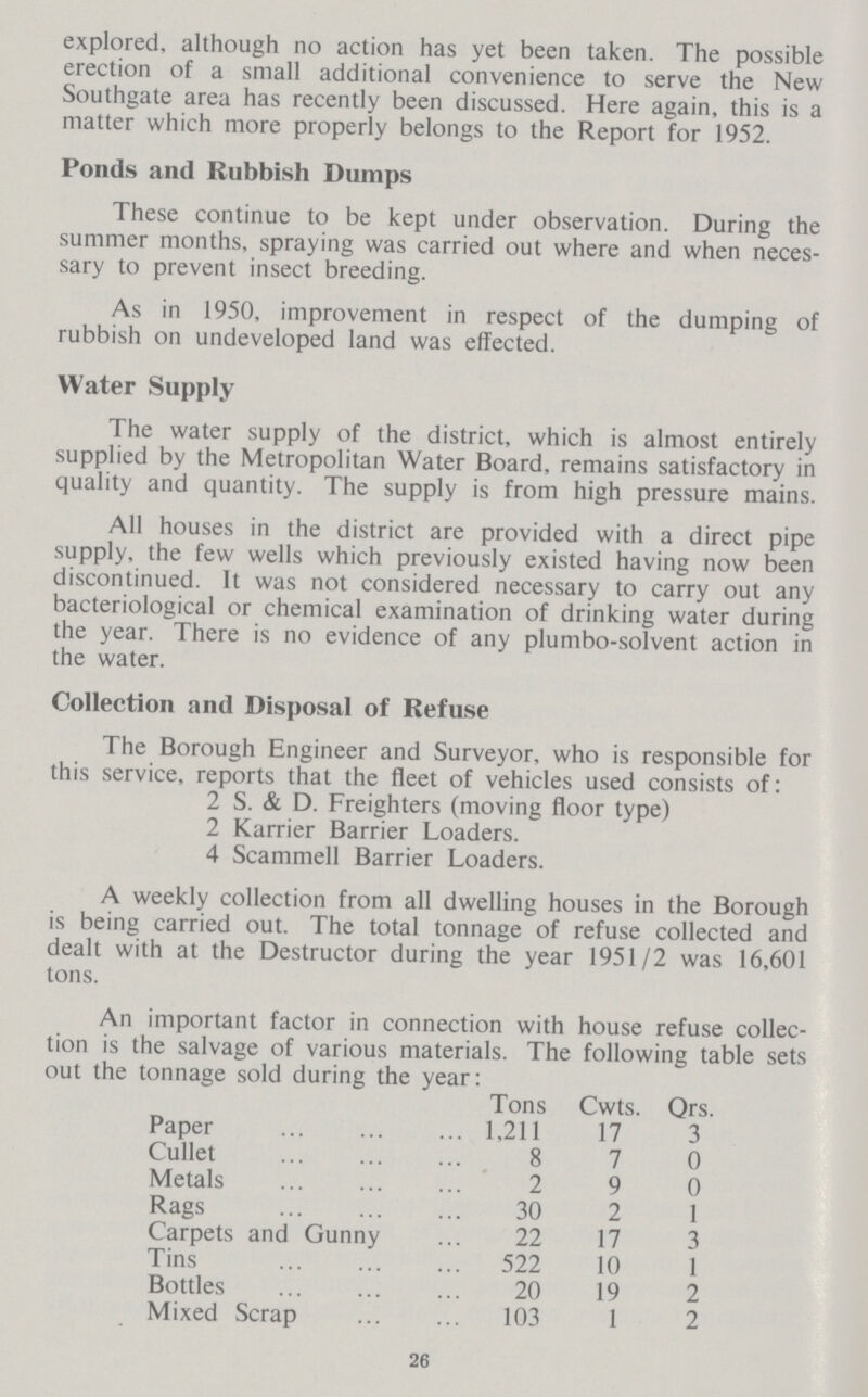 explored, although no action has yet been taken. The possible erection of a small additional convenience to serve the New Southgate area has recently been discussed. Here again, this is a matter which more properly belongs to the Report for 1952. Ponds anil Rubbish Dumps These continue to be kept under observation. During the summer months, spraying was carried out where and when neces sary to prevent insect breeding. As in 1950, improvement in respect of the dumping of rubbish on undeveloped land was effected. Water Supply The water supply of the district, which is almost entirely supplied by the Metropolitan Water Board, remains satisfactory in quality and quantity. The supply is from high pressure mains. All houses in the district are provided with a direct pipe supply, the few wells which previously existed having now been discontinued. It was not considered necessary to carry out any bacteriological or chemical examination of drinking water during the year. There is no evidence of any plumbo-solvent action in the water. Collection and Disposal of Refuse The Borough Engineer and Surveyor, who is responsible for this service, reports that the fleet of vehicles used consists of: 2 S. & D. Freighters (moving floor type) 2 Karrier Barrier Loaders. 4 Scammell Barrier Loaders. A weekly collection from all dwelling houses in the Borough is being carried out. The total tonnage of refuse collected and dealt with at the Destructor during the year 1951/2 was 16,601 tons. An important factor in connection with house refuse collec tion is the salvage of various materials. The following table sets out the tonnage sold during the year: Tons Cwts. Qrs. Paper 1,211 17 3 Cullet 8 7 0 Metals 2 9 0 Rags 30 2 1 Carpets and Gunny 22 17 3 Tins 522 10 1 Bottles 20 19 2 Mixed Scrap 103 1 2 26