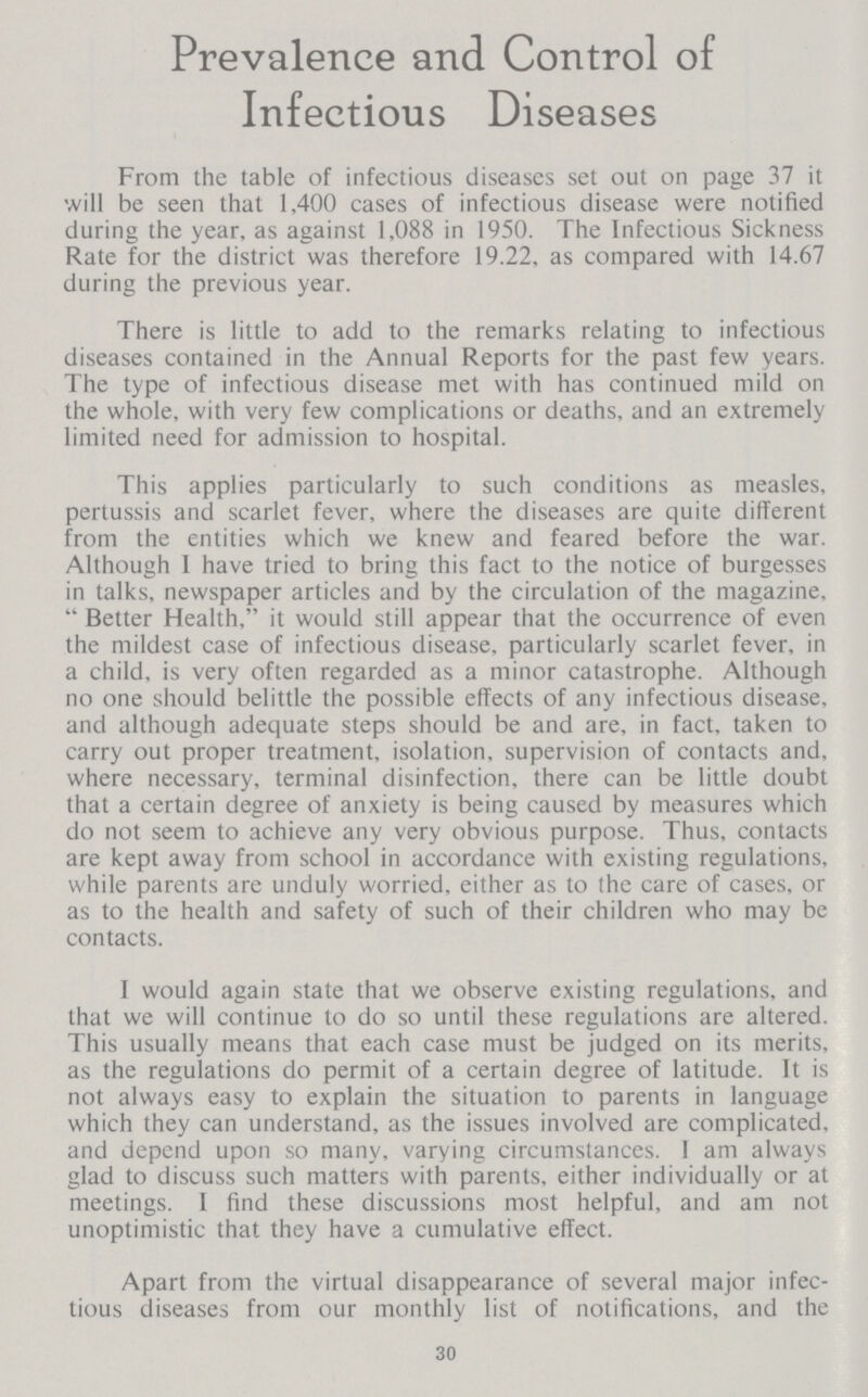 Prevalence and Control of Infectious Diseases From the table of infectious diseases set out on page 37 it will be seen that 1,400 cases of infectious disease were notified during the year, as against 1,088 in 1950. The Infectious Sickness Rate for the district was therefore 19.22, as compared with 14.67 during the previous year. There is little to add to the remarks relating to infectious diseases contained in the Annual Reports for the past few years. The type of infectious disease met with has continued mild on the whole, with very few complications or deaths, and an extremely limited need for admission to hospital. This applies particularly to such conditions as measles, pertussis and scarlet fever, where the diseases are quite different from the entities which we knew and feared before the war. Although I have tried to bring this fact to the notice of burgesses in talks, newspaper articles and by the circulation of the magazine, Better Health, it would still appear that the occurrence of even the mildest case of infectious disease, particularly scarlet fever, in a child, is very often regarded as a minor catastrophe. Although no one should belittle the possible effects of any infectious disease, and although adequate steps should be and are, in fact, taken to carry out proper treatment, isolation, supervision of contacts and, where necessary, terminal disinfection, there can be little doubt that a certain degree of anxiety is being caused by measures which do not seem to achieve any very obvious purpose. Thus, contacts are kept away from school in accordance with existing regulations, while parents are unduly worried, either as to the care of cases, or as to the health and safety of such of their children who may be contacts. I would again state that we observe existing regulations, and that we will continue to do so until these regulations are altered. This usually means that each case must be judged on its merits, as the regulations do permit of a certain degree of latitude. It is not always easy to explain the situation to parents in language which they can understand, as the issues involved are complicated, and depend upon so many, varying circumstances. I am always glad to discuss such matters with parents, either individually or at meetings. I find these discussions most helpful, and am not unoptimistic that they have a cumulative effect. Apart from the virtual disappearance of several major infec tious diseases from our monthly list of notifications, and the 30