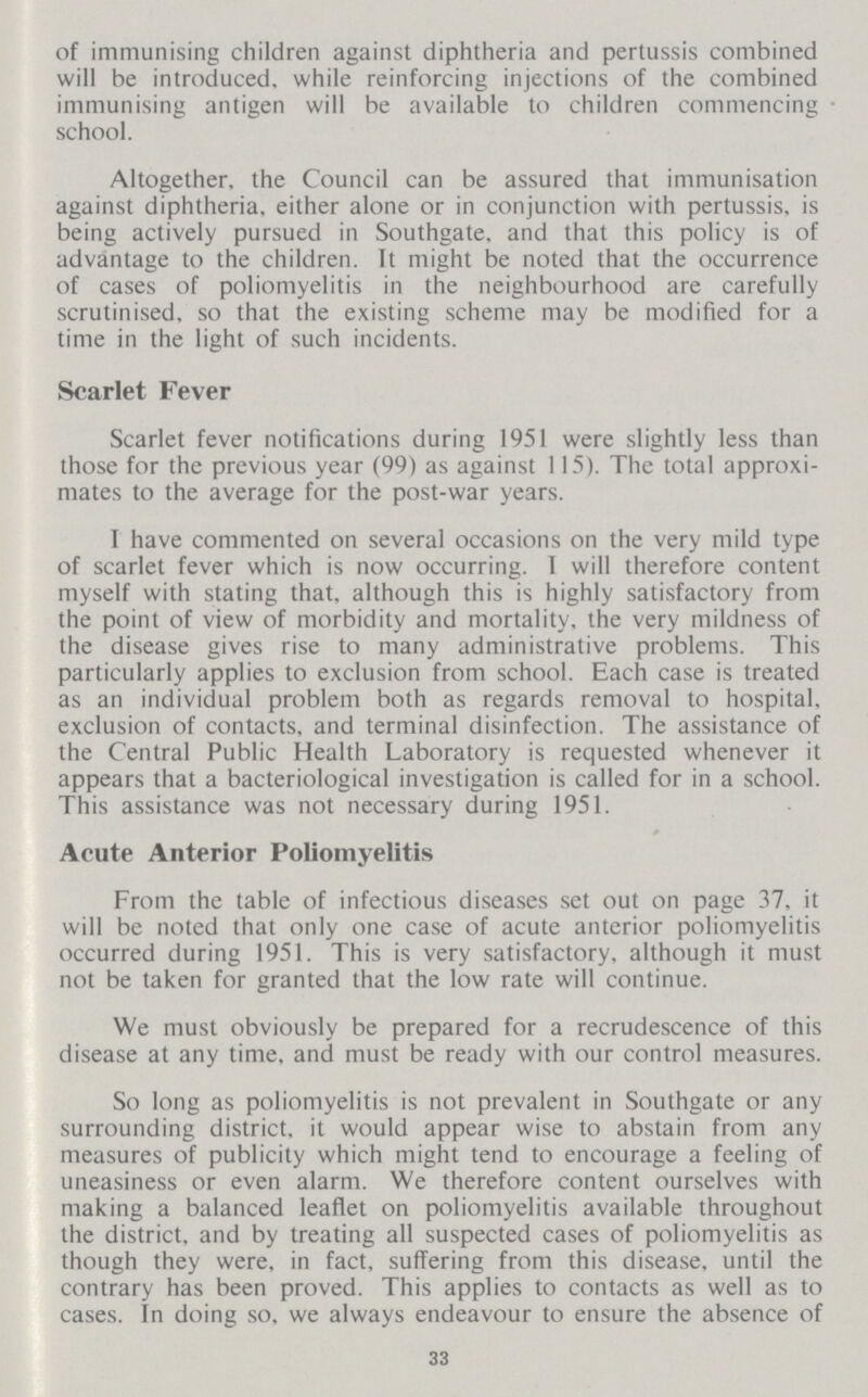 of immunising children against diphtheria and pertussis combined will be introduced, while reinforcing injections of the combined immunising antigen will be available to children commencing school. Altogether, the Council can be assured that immunisation against diphtheria, either alone or in conjunction with pertussis, is being actively pursued in Southgate. and that this policy is of advantage to the children. It might be noted that the occurrence of cases of poliomyelitis in the neighbourhood are carefully scrutinised, so that the existing scheme may be modified for a time in the light of such incidents. Scarlet Fever Scarlet fever notifications during 1951 were slightly less than those for the previous year (99) as against 115). The total approxi mates to the average for the post-war years. 1 have commented on several occasions on the very mild type of scarlet fever which is now occurring. I will therefore content myself with stating that, although this is highly satisfactory from the point of view of morbidity and mortality, the very mildness of the disease gives rise to many administrative problems. This particularly applies to exclusion from school. Each case is treated as an individual problem both as regards removal to hospital, exclusion of contacts, and terminal disinfection. The assistance of the Central Public Health Laboratory is requested whenever it appears that a bacteriological investigation is called for in a school. This assistance was not necessary during 1951. Acute Anterior Poliomyelitis From the table of infectious diseases set out on page 37, it will be noted that only one case of acute anterior poliomyelitis occurred during 1951. This is very satisfactory, although it must not be taken for granted that the low rate will continue. We must obviously be prepared for a recrudescence of this disease at any time, and must be ready with our control measures. So long as poliomyelitis is not prevalent in Southgate or any surrounding district, it would appear wise to abstain from any measures of publicity which might tend to encourage a feeling of uneasiness or even alarm. We therefore content ourselves with making a balanced leaflet on poliomyelitis available throughout the district, and by treating all suspected cases of poliomyelitis as though they were, in fact, suffering from this disease, until the contrary has been proved. This applies to contacts as well as to cases. In doing so, we always endeavour to ensure the absence of 33