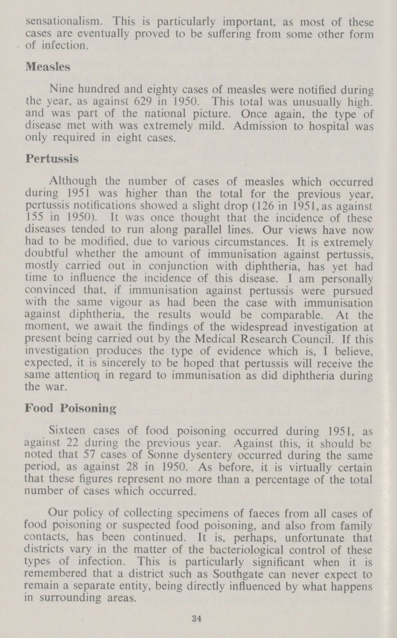 sensationalism. This is particularly important, as most of these cases are eventually proved to be suffering from some other form of infection. Measles Nine hundred and eighty cases of measles were notified during the year, as against 629 in 1950. This total was unusually high, and was part of the national picture. Once again, the type of disease met with was extremely mild. Admission to hospital was only required in eight cases. Pertussis Although the number of cases of measles which occurred during 1951 was higher than the total for the previous year, pertussis notifications showed a slight drop (126 in 1951, as against 155 in 1950). It was once thought that the incidence of these diseases tended to run along parallel lines. Our views have now had to be modified, due to various circumstances. It is extremely doubtful whether the amount of immunisation against pertussis, mostly carried out in conjunction with diphtheria, has yet had time to influence the incidence of this disease. I am personally convinced that, if immunisation against pertussis were pursued with the same vigour as had been the case with immunisation against diphtheria, the results would be comparable. At the moment, we await the findings of the widespread investigation at present being carried out by the Medical Research Council. If this investigation produces the type of evidence which is, I believe, expected, it is sincerely to be hoped that pertussis will receive the same attention in regard to immunisation as did diphtheria during the war. Food Poisoning Sixteen cases of food poisoning occurred during 1951, as against 22 during the previous year. Against this, it should be noted that 57 cases of Sonne dysentery occurred during the same period, as against 28 in 1950. As before, it is virtually certain that these figures represent no more than a percentage of the total number of cases which occurred. Our policy of collecting specimens of faeces from all cases of food poisoning or suspected food poisoning, and also from family contacts, has been continued. It is, perhaps, unfortunate that districts vary in the matter of the bacteriological control of these types of infection. This is particularly significant when it is remembered that a district such as Southgate can never expect to remain a separate entity, being directly influenced by what happens in surrounding areas. 34