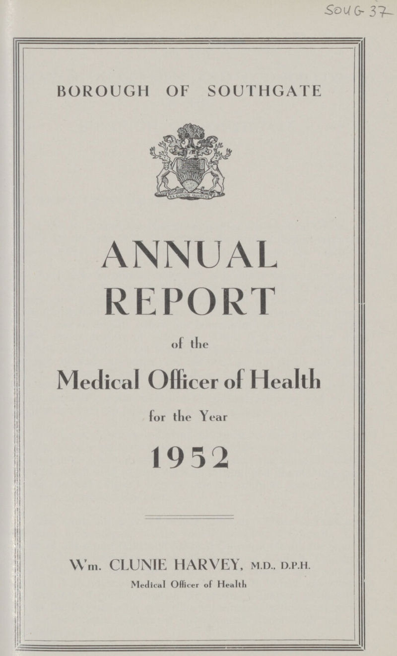 Sou G- 37 BOROUGH OF SOUTHGATE ANNUAL REPORT of tlie Medical Officer of Health for the Year 19 52 Wm. CLUNIE HARVEY, M.D., D.P.H. Medical Officer of Health