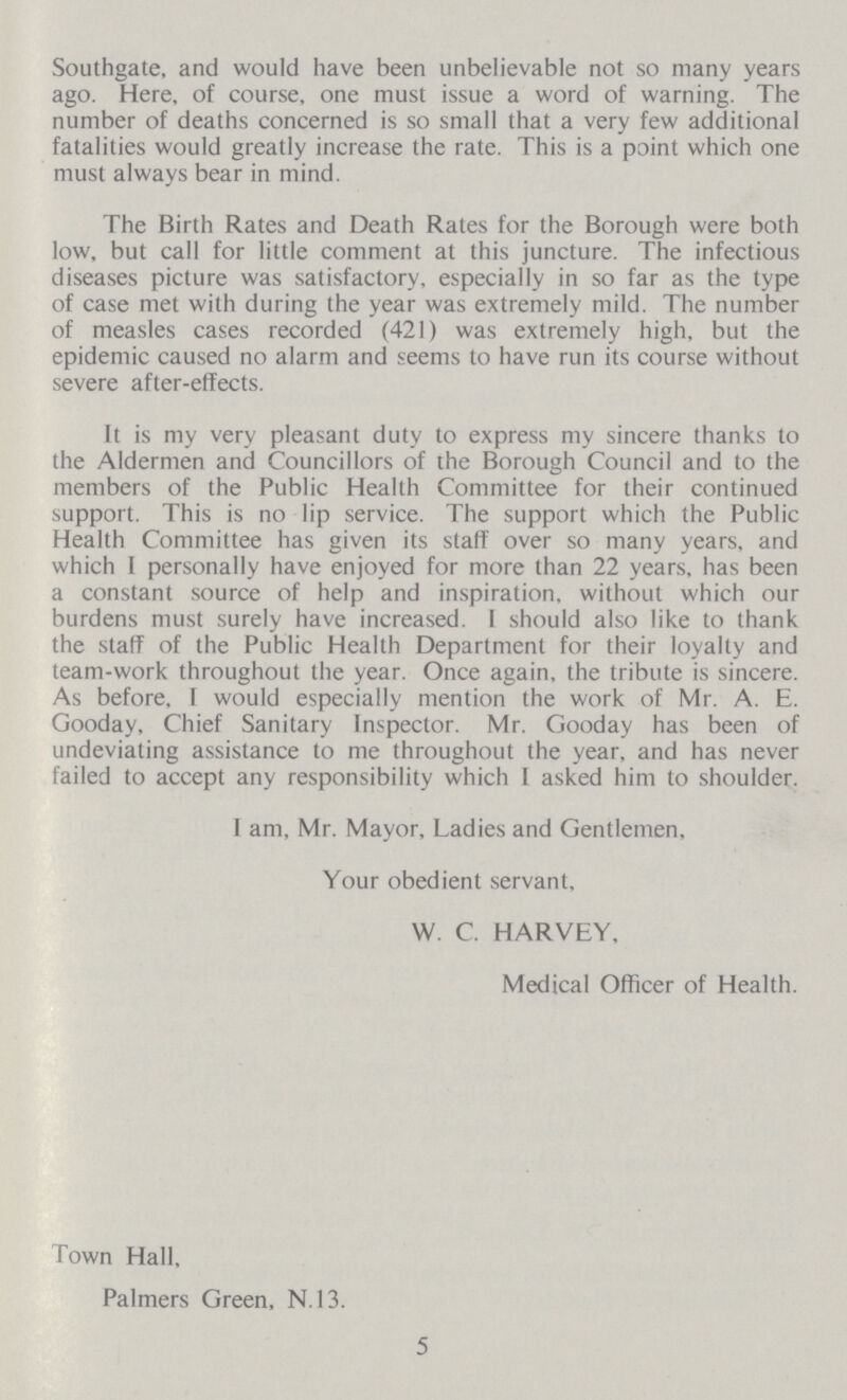Southgate, and would have been unbelievable not so many years ago. Here, of course, one must issue a word of warning. The number of deaths concerned is so small that a very few additional fatalities would greatly increase the rate. This is a point which one must always bear in mind. The Birth Rates and Death Rates for the Borough were both low, but call for little comment at this juncture. The infectious diseases picture was satisfactory, especially in so far as the type of case met with during the year was extremely mild. The number of measles cases recorded (421) was extremely high, but the epidemic caused no alarm and seems to have run its course without severe after-effects. It is my very pleasant duty to express my sincere thanks to the Aldermen and Councillors of the Borough Council and to the members of the Public Health Committee for their continued support. This is no lip service. The support which the Public Health Committee has given its staff over so many years, and which I personally have enjoyed for more than 22 years, has been a constant source of help and inspiration, without which our burdens must surely have increased. I should also like to thank the staff of the Public Health Department for their loyalty and team-work throughout the year. Once again, the tribute is sincere. As before, ! would especially mention the work of Mr. A. E. Gooday, Chief Sanitary Inspector. Mr. Gooday has been of undeviating assistance to me throughout the year, and has never failed to accept any responsibility which I asked him to shoulder. I am, Mr. Mayor, Ladies and Gentlemen, Your obedient servant, W. C. HARVEY, Medical Officer of Health. Town Hall, Palmers Green, N.13. 5