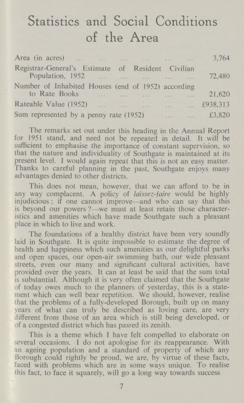 Statistics and Social Conditions of the Area Area (in acres) 3,764 Registrar-General's Estimate of Resident Civilian Population, 1952 72,480 Number of Inhabited Houses (end of 1952) according to Rate Books 21,620 Rateable Value (1952) £938,313 Sum represented by a penny rate (1952) £3,820 The remarks set out under this heading in the Annual Report for 1951 stand, and need not be repeated in detail. It will be sufficient to emphasise the importance of constant supervision, so that the nature and individuality of Southgate is maintained at its present level. I would again repeat that this is not an easy matter. Thanks to careful planning in the past, Southgate enjoys many advantages denied to other districts. This does not mean, however, that we can afford to be in any way complacent. A policy of laissez-faire would be highly injudicious; if one cannot improve—and who can say that this is beyond our powers ?—we must at least retain those character istics and amenities which have made Southgate such a pleasant place in which to live and work. The foundations of a healthy district have been very soundly laid in Southgate. It is quite impossible to estimate the degree of health and happiness which such amenities as our delightful parks and open spaces, our open-air swimming bath, our wide pleasant streets, even our many and significant cultural activities, have provided over the years. It can at least be said that the sum total is substantial. Although it is very often claimed that the Southgate of today owes much to the planners of yesterday, this is a state ment which can well bear repetition. We should, however, realise lhat the problems of a fully-developed Borough, built up on many years of what can truly be described as loving care, are very different from those of an area which is still being developed, or of a congested district which has passed its zenith. This is a theme which I have felt compelled to elaborate on several occasions. I do not apologise for its reappearance. With an ageing population and a standard of property of which any Borough could rightly be proud, we are, by virtue of these facts, faced with problems which are in some ways unique. To realise this fact, to face it squarely, will go a long way towards success, 7