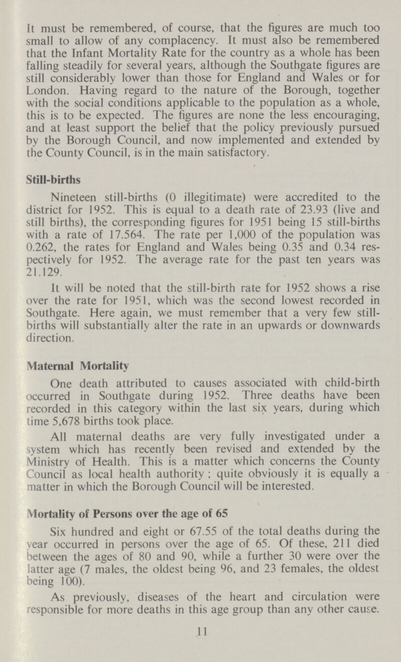 It must be remembered, of course, that the figures are much too small to allow of any complacency. It must also be remembered that the Infant Mortality Rate for the country as a whole has been falling steadily for several years, although the Southgate figures are still considerably lower than those for England and Wales or for London. Having regard to the nature of the Borough, together with the social conditions applicable to the population as a whole, this is to be expected. The figures are none the less encouraging, and at least support the belief that the policy previously pursued by the Borough Council, and now implemented and extended by the County Council, is in the main satisfactory. Still-births Nineteen still-births (0 illegitimate) were accredited to the district for 1952. This is equal to a death rate of 23.93 (live and still births), the corresponding figures for 1951 being 15 still-births with a rate of 17.564. The rate per 1,000 of the population was 0.262, the rates for England and Wales being 0.35 and 0.34 res pectively for 1952. The average rate for the past ten years was 21.129. It will be noted that the still-birth rate for 1952 shows a rise over the rate for 1951, which was the second lowest recorded in Southgate. Here again, we must remember that a very few still births will substantially alter the rate in an upwards or downwards direction. Maternal Mortality One death attributed to causes associated with child-birth occurred in Southgate during 1952. Three deaths have been recorded in this category within the last six years, during which time 5,678 births took place. All maternal deaths are very fully investigated under a system which has recently been revised and extended by the Ministry of Health. This is a matter which concerns the County Council as local health authority : quite obviously it is equally a matter in which the Borough Council will be interested. Mortality of Persons over the age of 65 Six hundred and eight or 67.55 of the total deaths during the year occurred in persons over the age of 65. Of these, 211 died between the ages of 80 and 90, while a further 30 were over the latter age (7 males, the oldest being 96, and 23 females, the oldest being 100). As previously, diseases of the heart and circulation were responsible for more deaths in this age group than any other cause. 11
