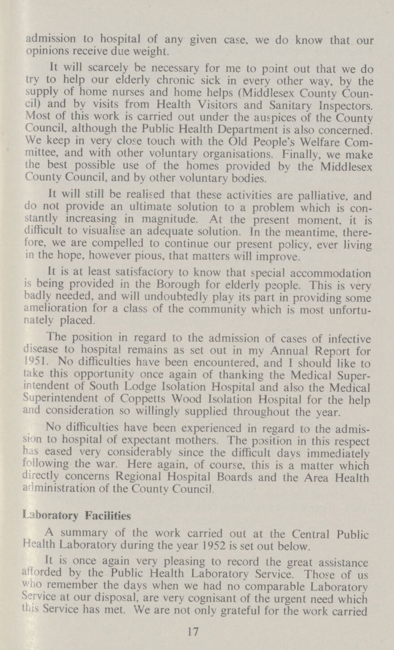 admission to hospital of any given case, we do know that our opinions receive due weight. It will scarcely be necessary for me to point out that we do try to help our elderly chronic sick in every other way, by the supply of home nurses and home helps (Middlesex County Coun cil) and by visits from Health Visitors and Sanitary Inspectors. Most of this work is carried out under the auspices of the County Council, although the Public Health Department is also concerned. We keep in very close touch with the Old People's Welfare Com mittee, and with other voluntary organisations. Finally, we make the best possible use of the homes provided bv the Middlesex County Council, and by other voluntary bodies. It will still be realised that these activities are palliative, and do not provide an ultimate solution to a problem which is con stantly increasing in magnitude. At the present moment, it is difficult to visualise an adequate solution. In the meantime, there fore, we are compelled to continue our present policy, ever living in the hope, however pious, that matters will improve. It is at least satisfactory to know that special accommodation is being provided in the Borough for elderly people. This is very badly needed, and will undoubtedly play its part in providing some amelioration for a class of the community which is most unfortu nately placed. The position in regard to the admission of cases of infective disease to hospital remains as set out in my Annual Report for 1951. No difficulties have been encountered, and I should like to take this opportunity once again of thanking the Medical Super intendent of South Lodge Isolation Hospital and also the Medical Superintendent of Coppetts Wood Isolation Hospital for the help and consideration so willingly supplied throughout the year. No difficulties have been experienced in regard to the admis sion to hospital of expectant mothers. The position in this respect has eased very considerably since the difficult days immediately following the war. Here again, of course, this is a matter which directly concerns Regional Hospital Boards and the Area Health administration of the County Council. Laboratory Facilities A summary of the work carried out at the Central Public Health Laboratory during the year 1952 is set out below. It is once again very pleasing to record the great assistance afforded by the Public Health Laboratory Service. Those of us who remember the days when we had no comparable Laboratory Service at our disposal, are very cognisant of the urgent need which this Service has met. We are not only grateful for the work carried 17